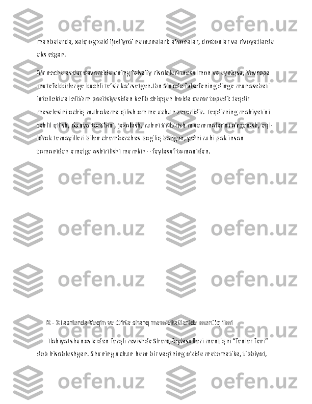                   
manbalarda, xalq og'zaki ijodiyoti namunalari: afsonalar, dostonlar va rivoyatlarda
aks etgan. 
Bir necha asrlar davomida uning falsafiy risolalari musulmon va ayniqsa, Yevropa 
mutafakkirlariga kuchli ta’sir ko‘rsatgan.Ibn Sinoda falsafaning dinga munosabati 
intellektual elitizm pozitsiyasidan kelib chiqqan holda qaror topadi: taqdir 
masalasini ochiq muhokama qilish omma uchun zararlidir. Taqdirning mohiyatini 
tahlil qilish, dunyo tartibini, jazolash, ruhni tiriltirish muammolarini o'rganish, aql-
idrok tamoyillari bilan chambarchas bog'liq bo'lgan, ya'ni ruhi pok inson 
tomonidan amalga oshirilishi mumkin – faylasuf tomonidan.
 
     IX - XI asrlarda Yaqin va Oʻrta sharq mamlakatlarida mantiq ilmi
       Ilohiyotshunoslardan farqli ravishda Sharq faylasuflari mantiqni “fanlar fani” 
dеb hisoblashgan. Shuning uchun ham bir vaqtning o‘zida matеmatika, tibbiyot,  