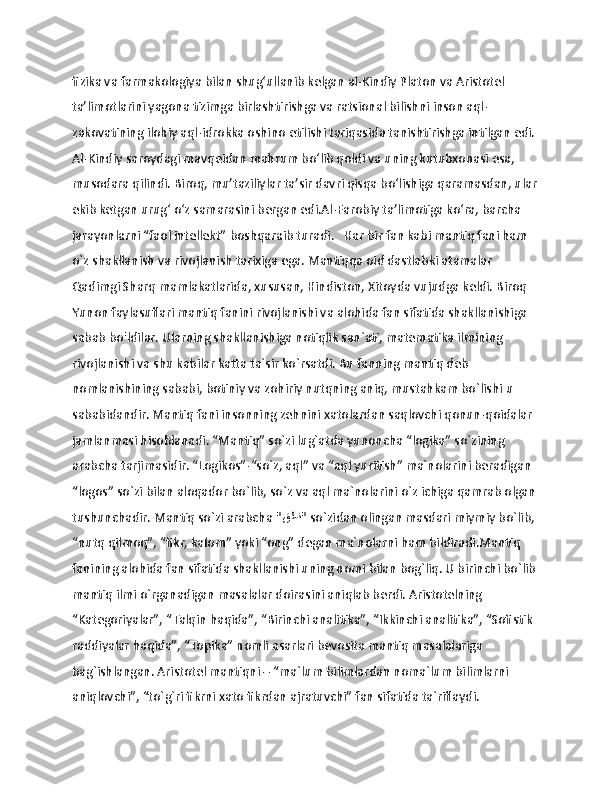                   
fizika va farmakologiya bilan shug‘ullanib kеlgan al-Kindiy Platon va Aristotеl 
ta’limotlarini yagona tizimga birlashtirishga va ratsional bilishni inson aql-
zakovatining ilohiy aql-idrokka oshino etilishi tariqasida tanishtirishga intilgan edi. 
Al-Kindiy saroydagi mavqeidan mahrum bo‘lib qoldi va uning kutubxonasi esa, 
musodara qilindi. Biroq, mu’taziliylar ta’sir davri qisqa bo‘lishiga qaramasdan, ular
ekib kеtgan urug‘ o‘z samarasini bergan edi.Al-Farobiy ta’limotiga ko‘ra, barcha 
jarayonlarni “faol intеllеkt” boshqaraib turadi.   Har bir fan kabi mantiq fani ham 
o`z shakllanish va rivojlanish tarixiga ega. Mantiqqa oid dastlabki atamalar 
Qadimgi Sharq mamlakatlarida, xususan, Hindiston, Xitoyda vujudga keldi. Biroq 
Yunon faylasuflari mantiq fanini rivojlanishi va alohida fan sifatida shakllanishiga 
sabab bo'ldilar. Ularning shakllanishiga notiqlik san`ati, matematika ilmining 
rivojlanishi va shu kabilar katta ta`sir ko`rsatdi. Bu fanning mantiq deb 
nomlanishining sababi, botiniy va zohiriy nutqning aniq, mustahkam bo`lishi u 
sababidandir. Mantiq fani insonning zehnini xatolardan saqlovchi qonun-qoidalar 
jamlanmasi hisoblanadi. “Mantiq” so`zi lug`atda yunoncha “logika” so`zining 
arabcha tarjimasidir. “Logikos”-“so`z, aql” va “aql yuritish” ma`nolarini beradigan 
“logos” so`zi bilan aloqador bo`lib, so`z va aql ma`nolarini o`z ichiga qamrab olgan 
tushunchadir. Mantiq so`zi arabcha " قطن " so`zidan olingan masdari miymiy bo`lib, 
“nutq qilmoq”, “fikr, kalom” yoki “ong” degan ma`nolarni ham bildiradi.Mantiq 
fanining alohida fan sifatida shakllanishi uning nomi bilan bog`liq. U birinchi bo`lib 
mantiq ilmi o`rganadigan masalalar doirasini aniqlab berdi. Aristotelning 
“Kategoriyalar”, “Talqin haqida”, “Birinchi analitika”, “Ikkinchi analitika”, “Sofistik 
raddiyalar haqida”, “Topika” nomli asarlari bevosita mantiq masalalariga 
bag`ishlangan. Aristotel mantiqni – “ma`lum bilimlardan noma`lum bilimlarni 
aniqlovchi”, “to`g`ri fikrni xato fikrdan ajratuvchi” fan sifatida ta`riflaydi. 