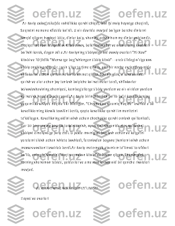                   
  Ar-Roziy axloq(etika)da zohidlikka qarshi chiqdi, faol ijtimoiy hayotga chaqirdi, 
Suqrotni namuna sifatida ko‘rdi. U o'z davrida mavjud bo'lgan barcha dinlarni 
tanqid qilgan: haqiqat bitta, dinlar ko'p, shuning uchun hamma dinlar yolg'ondir. 
Haqiqat manbai Muqaddas Kitob emas, balki faylasuflar va olimlarning kitoblari 
bo'lishi kerak, degan edi u.Ar-Roziyning tibbiyotga oid asosiy asarlari “Al-Xavi” 
kitobi va 10 jildlik “Mansurga bag‘ishlangan tibbiy kitob” – arab tilidagi o‘ziga xos 
tibbiy ensiklopediyadir. Lotin tiliga tarjima qilinib, ular bir necha asrlar davomida 
shifokorlar uchun qo'llanma bo'lib xizmat qilgan. Shuningdek, u kasalxonalar 
qurish va ular uchun joy tanlash bo'yicha ko'rsatmalar tuzdi, shifokorlar 
ixtisoslashuvining ahamiyati, kambag'allarga tibbiy yordam va o'z-o'zidan yordam 
ko'rsatish haqida asarlar yozdi.Ar-Roziy birinchilardan bo‘lib ba’zi kasalliklarning 
yuqumli xususiyati haqida fikr bildirgan. “Chechak va qizamiq haqida” asarida u bu
kasalliklarning klassik tavsifini berib, qayta kasallikka qarshi immunitetni 
ta’kidlagan. Kasallikning oldini olish uchun chechakka qarshi emlash qo'llaniladi. 
Har bir bemorning kasallik tarixini tuzish, oyoq-qo‘l singanida gips qo‘llashni 
tibbiyot amaliyotiga joriy etdi. U paxta momig'ini bog'lash uchun va katgutni 
yaralarni tikish uchun ishlata boshladi, farenksdan begona jismlarni olish uchun 
maxsus vositani tasvirlab berdi.Ar-Roziy matematik atomizm ta’limoti tarafdori 
boʻlib, uning taʼlimotini “Vaqt va makon kitobi”da bayon qilgan. Shuningdek, 
Yerning sharsimon tabiati, yulduzlar va umuman fazoga oid bir qancha risolalari 
mavjud.
                 
                 AL KINDIYNING MANTIQIY TAʼLIMOTI 
Hayoti va asarlari 