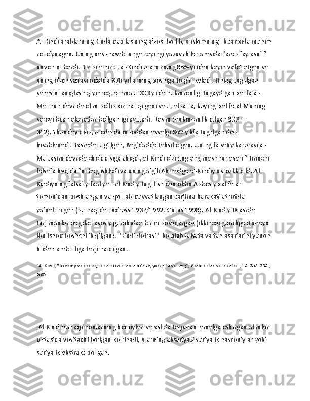                   
Al-Kindi arablarning Kinda qabilasining a'zosi bo'lib, u islomning ilk tarixida muhim
rol o'ynagan.   Uning nasl-nasabi unga keyingi yozuvchilar orasida "arab faylasufi" 
unvonini berdi.   Biz bilamizki, al-Kindi eramizning 866-yilidan keyin vafot etgan va 
uning o'lim sanasi odatda 870-yillarning boshiga to'g'ri keladi.   Uning tug'ilgan 
sanasini aniqlash qiyinroq, ammo u 833 yilda hukmronligi tugaydigan xalifa al-
Ma'mun davrida olim bo'lib xizmat qilgani va u, albatta, keyingi xalifa al-Muning 
saroyi bilan aloqador bo'lganligi aytiladi. 'tasim (hukmronlik qilgan 833—
842).   Shunday qilib, u odatda miloddan avvalgi 800 yilda tug'ilgan deb 
hisoblanadi.   Basrada tug‘ilgan, Bag‘dodda tahsil olgan.   Uning falsafiy karerasi al-
Mu'tasim davrida cho'qqisiga chiqdi, al-Kindi o'zining eng mashhur asari   "Birinchi 
falsafa haqida   "ni bag'ishladi va uning o'g'li Ahmadga al-Kindiy ustozlik qildi.Al-
Kindiyning falsafiy faoliyati al-Kindiy tug'ilishidan oldin Abbosiy xalifalari 
tomonidan boshlangan va qo'llab-quvvatlangan tarjima harakati atrofida 
yo'naltirilgan (bu haqida Endress 1987/1992, Gutas 1998).   Al-Kindiy IX asrda 
tarjimonlarning ikki asosiy guruhidan birini boshqargan (ikkinchi guruhga Hunayn 
ibn Ishoq boshchilik qilgan).   "Kindi doirasi"  ko'plab falsafa va fan asarlarini yunon 
tilidan arab tiliga tarjima qilgan.
“Al-Kindi, Ptolemey va qadimgi sharhlovchilarda ko‘rish, yorug‘lik va rang”,   Arab fanlari va falsafasi   , 16: 207–236., 
2007
 Al-Kindi bu tarjimonlarning homiylari va aslida tarjimani amalga oshirgan olimlar 
o'rtasida vositachi bo'lgan ko'rinadi, ularning aksariyati suriyalik nasroniylar yoki 
suriyalik ekstrakt bo'lgan. 