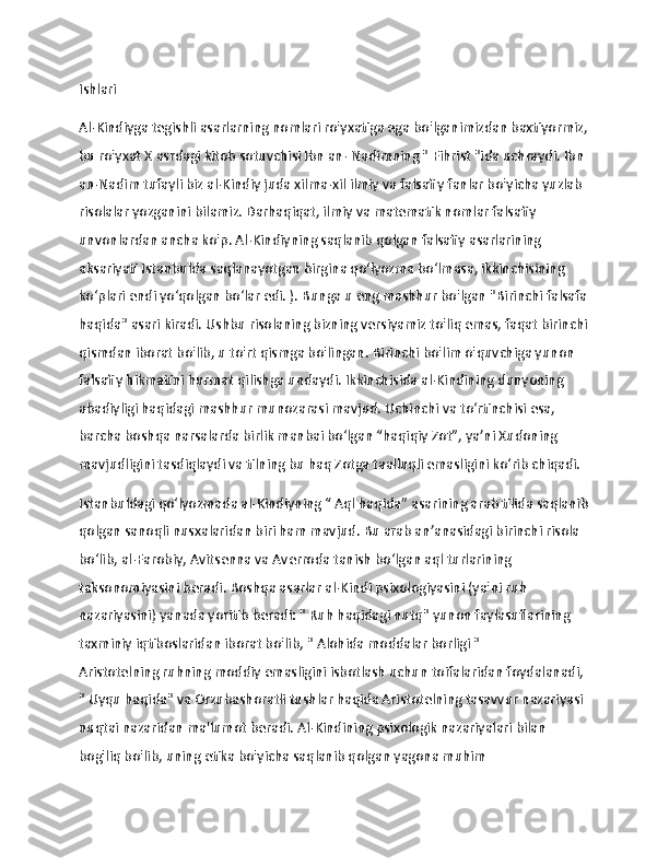                   
Ishlari
Al-Kindiyga tegishli asarlarning nomlari ro'yxatiga ega bo'lganimizdan baxtiyormiz,
bu ro'yxat   X asrdagi kitob sotuvchisi Ibn an- Nadimning "   Fihrist "ida uchraydi.   Ibn 
an-Nadim tufayli biz al-Kindiy juda xilma-xil ilmiy va falsafiy fanlar bo'yicha yuzlab 
risolalar yozganini bilamiz.   Darhaqiqat, ilmiy va matematik nomlar falsafiy 
unvonlardan ancha ko'p.   Al-Kindiyning saqlanib qolgan falsafiy asarlarining 
aksariyati Istanbulda saqlanayotgan birgina qo‘lyozma bo‘lmasa, ikkinchisining 
ko‘plari endi yo‘qolgan bo‘lar edi. ).   Bunga u eng mashhur bo'lgan   "Birinchi falsafa
haqida" asari kiradi.   Ushbu risolaning bizning versiyamiz to'liq emas, faqat birinchi
qismdan iborat bo'lib, u to'rt qismga bo'lingan.   Birinchi bo'lim o'quvchiga yunon 
falsafiy hikmatini hurmat qilishga undaydi.   Ikkinchisida al-Kindining dunyoning 
abadiyligi haqidagi mashhur munozarasi mavjud.   Uchinchi va to‘rtinchisi esa, 
barcha boshqa narsalarda birlik manbai bo‘lgan “haqiqiy Zot”, ya’ni Xudoning 
mavjudligini tasdiqlaydi va tilning bu haq Zotga taalluqli emasligini ko‘rib chiqadi.
Istanbuldagi qoʻlyozmada al-Kindiyning “ Aql   haqida” asarining arab tilida saqlanib
qolgan sanoqli nusxalaridan biri ham mavjud.   Bu arab anʼanasidagi birinchi risola 
boʻlib, al-Farobiy, Avitsenna va Averroda tanish boʻlgan aql turlarining 
taksonomiyasini beradi.   Boshqa asarlar al-Kindi psixologiyasini (ya'ni ruh 
nazariyasini) yanada yoritib beradi: "   Ruh haqidagi nutq"   yunon faylasuflarining 
taxminiy iqtiboslaridan iborat bo'lib, "   Alohida moddalar borligi   " 
Aristotelning   ruhning moddiy emasligini isbotlash uchun   toifalaridan foydalanadi, 
"   Uyqu haqida" va Orzubashoratli tushlar haqida Aristotelning tasavvur nazariyasi 
nuqtai nazaridan ma'lumot beradi.   Al-Kindining psixologik nazariyalari bilan 
bog'liq bo'lib, uning etika bo'yicha saqlanib qolgan yagona muhim  