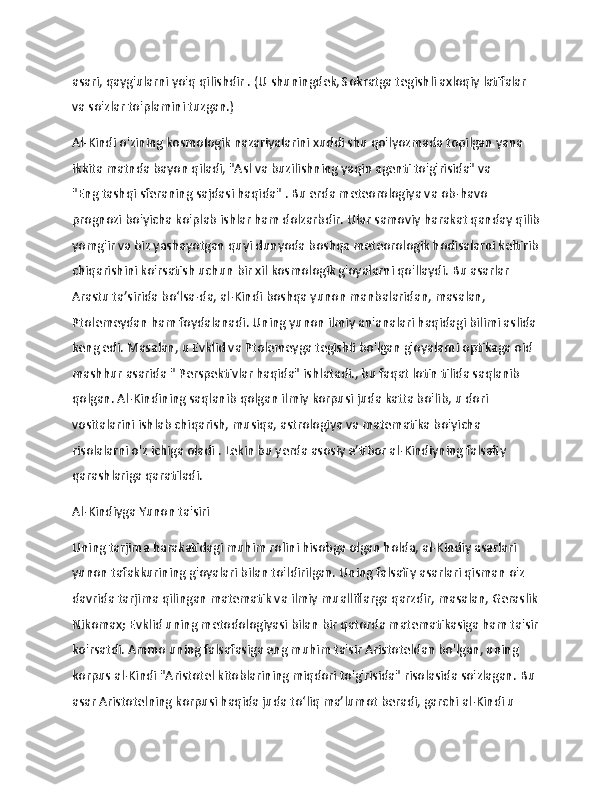                   
asari,   qayg'ularni yo'q   qilishdir .   (U shuningdek, Sokratga tegishli axloqiy latifalar 
va so'zlar to'plamini tuzgan.)
Al-Kindi o'zining kosmologik nazariyalarini xuddi shu qo'lyozmada topilgan yana 
ikkita matnda bayon qiladi, "Asl   va   buzilishning yaqin agenti to'g'risida" va 
"Eng   tashqi sferaning sajdasi haqida"   .   Bu erda meteorologiya va ob-havo 
prognozi bo'yicha ko'plab ishlar ham dolzarbdir.   Ular samoviy harakat qanday qilib
yomg'ir va biz yashayotgan quyi dunyoda boshqa meteorologik hodisalarni keltirib
chiqarishini ko'rsatish uchun bir xil kosmologik g'oyalarni qo'llaydi.   Bu asarlar 
Arastu ta’sirida bo‘lsa-da, al-Kindi boshqa yunon manbalaridan, masalan, 
Ptolemeydan ham foydalanadi.   Uning yunon ilmiy an'analari haqidagi bilimi aslida 
keng edi.   Masalan, u Evklid va Ptolemeyga tegishli bo'lgan g'oyalarni optikaga oid 
mashhur asarida "   Perspektivlar haqida" ishlatadi., bu faqat lotin tilida saqlanib 
qolgan.   Al-Kindining saqlanib qolgan ilmiy korpusi juda katta bo'lib, u dori 
vositalarini ishlab chiqarish, musiqa, astrologiya va matematika bo'yicha 
risolalarni o'z ichiga oladi .   Lekin bu yerda asosiy e’tibor al-Kindiyning falsafiy 
qarashlariga qaratiladi.
Al-Kindiyga Yunon ta'siri
Uning tarjima harakatidagi muhim rolini hisobga olgan holda, al-Kindiy asarlari 
yunon tafakkurining g'oyalari bilan to'ldirilgan.   Uning falsafiy asarlari qisman o'z 
davrida tarjima qilingan matematik va ilmiy mualliflarga qarzdir, masalan, Geraslik
Nikomax;   Evklid uning metodologiyasi bilan bir qatorda matematikasiga ham ta'sir
ko'rsatdi.   Ammo uning falsafasiga eng muhim ta'sir Aristoteldan bo'lgan, uning 
korpus al-Kindi   "Aristotel kitoblarining miqdori to'g'risida" risolasida so'zlagan.   Bu 
asar Aristotelning korpusi haqida juda toʻliq maʼlumot beradi, garchi al-Kindi u  