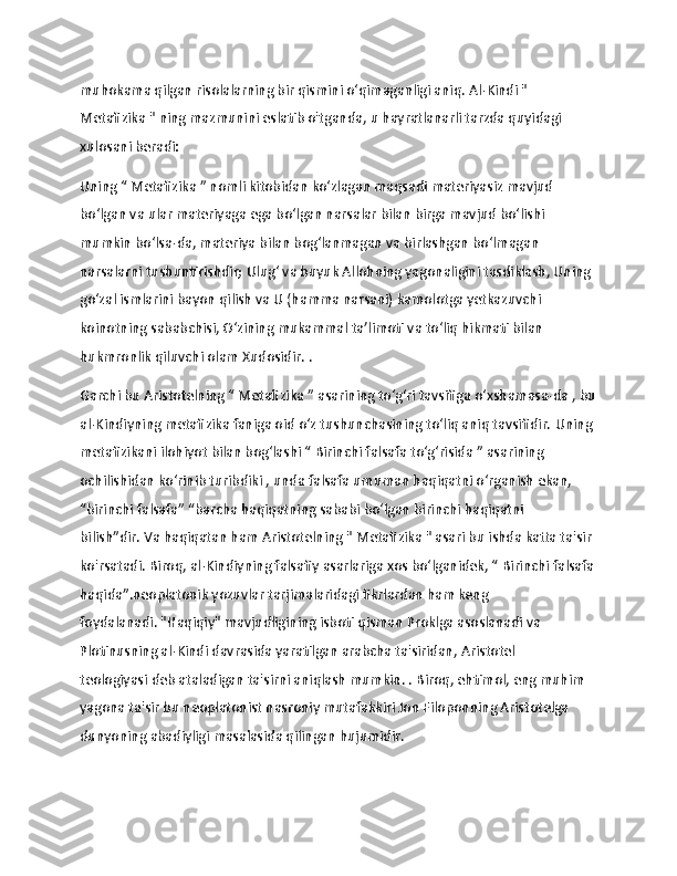                   
muhokama qilgan risolalarning bir qismini oʻqimaganligi aniq.   Al-Kindi " 
Metafizika   " ning mazmunini eslatib o'tganda,   u hayratlanarli tarzda quyidagi 
xulosani beradi:
Uning “ Metafizika   ” nomli kitobidan ko‘zlagan maqsadi   materiyasiz mavjud 
bo‘lgan va ular materiyaga ega bo‘lgan narsalar bilan birga mavjud bo‘lishi 
mumkin bo‘lsa-da, materiya bilan bog‘lanmagan va birlashgan bo‘lmagan 
narsalarni tushuntirishdir;   Ulug‘ va buyuk Allohning yagonaligini tasdiklash, Uning 
go‘zal ismlarini bayon qilish va U (hamma narsani) kamolotga yetkazuvchi 
koinotning sababchisi, O‘zining mukammal ta’limoti va to‘liq hikmati bilan 
hukmronlik qiluvchi olam Xudosidir. .
Garchi bu Aristotelning “ Metafizika   ” asarining toʻgʻri tavsifiga oʻxshamasa-da   , bu
al-Kindiyning metafizika faniga oid oʻz tushunchasining toʻliq aniq tavsifidir.   Uning 
metafizikani ilohiyot bilan bog‘lashi “   Birinchi falsafa to‘g‘risida   ” asarining 
ochilishidan ko‘rinib turibdiki , unda falsafa umuman haqiqatni o‘rganish ekan, 
“birinchi falsafa” “barcha haqiqatning sababi bo‘lgan birinchi haqiqatni 
bilish”dir.   Va haqiqatan ham Aristotelning "   Metafizika   " asari bu ishda katta ta'sir 
ko'rsatadi.   Biroq, al-Kindiyning falsafiy asarlariga xos bo‘lganidek, “   Birinchi falsafa
haqida”.neoplatonik yozuvlar tarjimalaridagi fikrlardan ham keng 
foydalanadi.   "Haqiqiy" mavjudligining isboti qisman Proklga asoslanadi va 
Plotinusning al-Kindi davrasida yaratilgan arabcha ta'siridan,   Aristotel 
teologiyasi   deb ataladigan ta'sirni aniqlash mumkin. .   Biroq, ehtimol, eng muhim 
yagona ta'sir bu neoplatonist nasroniy mutafakkiri Jon Filoponning Aristotelga 
dunyoning abadiyligi masalasida qilingan hujumidir. 