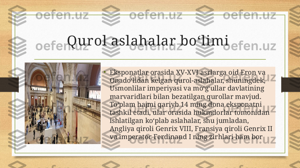 Qur ol aslahalar  boʻlimi 
•
Eksponatlar orasida XV-XVI asrlarga oid Eron va 
Onado‘lidan kelgan qurol-aslahalar, shuningdek, 
Usmonlilar imperiyasi va mo‘g‘ullar davlatining 
marvaridlari bilan bezatilgan qurollar mavjud. 
To‘plam hajmi qariyb 14 ming dona eksponatni 
tashkil etadi, ular orasida hukmdorlar tomonidan 
ishlatilgan ko‘plab aslahalar, shu jumladan, 
Angliya qiroli Genrix VIII, Fransiya qiroli Genrix II 
va imperator Ferdinand I ning zirhlari ham bor 