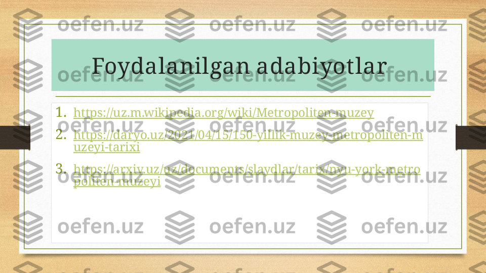 Foydalanilgan adabiyot lar  
1. https://uz.m.wikipedia.org/wiki/Metropoliten-muzey
2. https://daryo.uz/2021/04/15/150-yillik-muzey-metropoliten-m
uzeyi-tarixi
3. https://arxiv.uz/uz/documents/slaydlar/tarix/nyu-york-metro
politen-muzeyi 