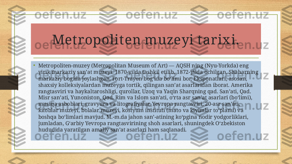 Met r opolit en muzeyi t ar ix i.
•
Metropoliten-muzey (Metropolitan Museum of Art) — AQSH ning (Nyu-Yorkda) eng 
yirik markaziy sanʼat muzeyi. 1870-yilda tashkil etilib, 1872-yilda ochilgan. Shaharning 
markaziy bogida joylashgan. Fort-Trayon bogʻida boʻlimi bor. Eksponatlari, asosan, 
shaxsiy kolleksiyalardan muzeyga tortik, qilingan sanʼat asarlaridan iborat. Amerika 
rangtasviri va haykaltaroshligi, qurollar, Uzoq va Yaqin Sharqning qad. Sanʼati, Qad. 
Misr sanʼati, Yunoniston, Qad. Rim va Islom sanʼati, oʻrta asr sanʼat asarlari (boʻlimi), 
musiqa asboblari, gravyura va litografiyalar, Yevropa rangtasviri, 20-asr sanʼati, 
kitoblar muzeyi, bolalar muzeyi, kostyum instituti (mato va kiyimlar toʻplami) va 
boshqa boʻlimlari mavjud. M.-m.da jahon sanʼ-atining koʻpgina nodir yodgorliklari, 
jumladan, Gʻarbiy Yevropa rangtasvirining shoh asarlari, shuningdek Oʻzbekiston 
hududida yaratilgan amaliy sanʼat asarlari ham saqlanadi. 