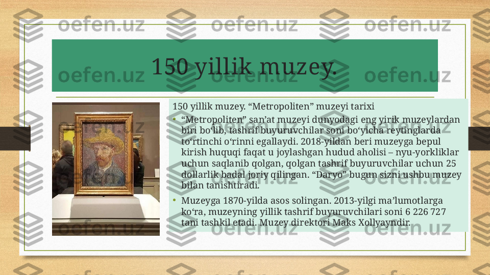 150 yillik muzey.
150 yillik muzey. “Metropoliten” muzeyi tarixi
• “ Metropoliten” san’at muzeyi dunyodagi eng yirik muzeylardan 
biri bo‘lib, tashrif buyuruvchilar soni bo‘yicha reytinglarda 
to‘rtinchi o‘rinni egallaydi. 2018-yildan beri muzeyga bepul 
kirish huquqi faqat u joylashgan hudud aholisi – nyu-yorkliklar 
uchun saqlanib qolgan, qolgan tashrif buyuruvchilar uchun 25 
dollarlik badal joriy qilingan. “Daryo” bugun sizni ushbu muzey 
bilan tanishtiradi.
• Muzeyga 1870-yilda asos solingan. 2013-yilgi ma’lumotlarga 
ko‘ra, muzeyning yillik tashrif buyuruvchilari soni 6 226 727 
tani tashkil etadi. Muzey direktori Maks Xollyayndir. 