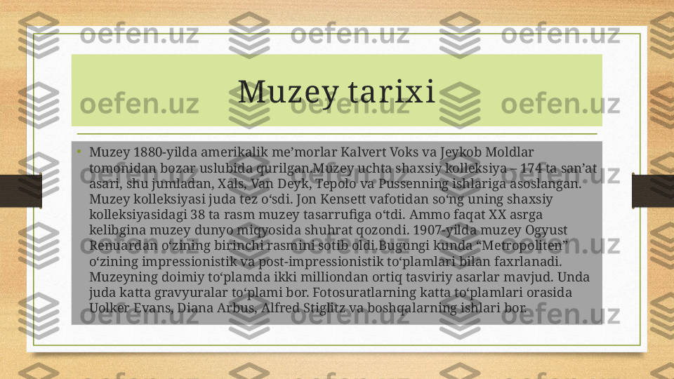 Muzey t ar ix i
•
Muzey 1880-yilda amerikalik me’morlar Kalvert Voks va Jeykob Moldlar 
tomonidan bozar uslubida qurilgan.Muzey uchta shaxsiy kolleksiya – 174 ta san’at 
asari, shu jumladan, Xals, Van Deyk, Tepolo va Pussenning ishlariga asoslangan. 
Muzey kolleksiyasi juda tez o‘sdi. Jon Kensett vafotidan so‘ng uning shaxsiy 
kolleksiyasidagi 38 ta rasm muzey tasarrufiga o‘tdi. Ammo faqat XX asrga 
kelibgina muzey dunyo miqyosida shuhrat qozondi. 1907-yilda muzey Ogyust 
Renuardan o‘zining birinchi rasmini sotib oldi.Bugungi kunda “Metropoliten” 
o‘zining impressionistik va post-impressionistik to‘plamlari bilan faxrlanadi. 
Muzeyning doimiy to‘plamda ikki milliondan ortiq tasviriy asarlar mavjud. Unda 
juda katta gravyuralar to‘plami bor. Fotosuratlarning katta to‘plamlari orasida 
Uolker Evans, Diana Arbus, Alfred Stiglitz va boshqalarning ishlari bor. 