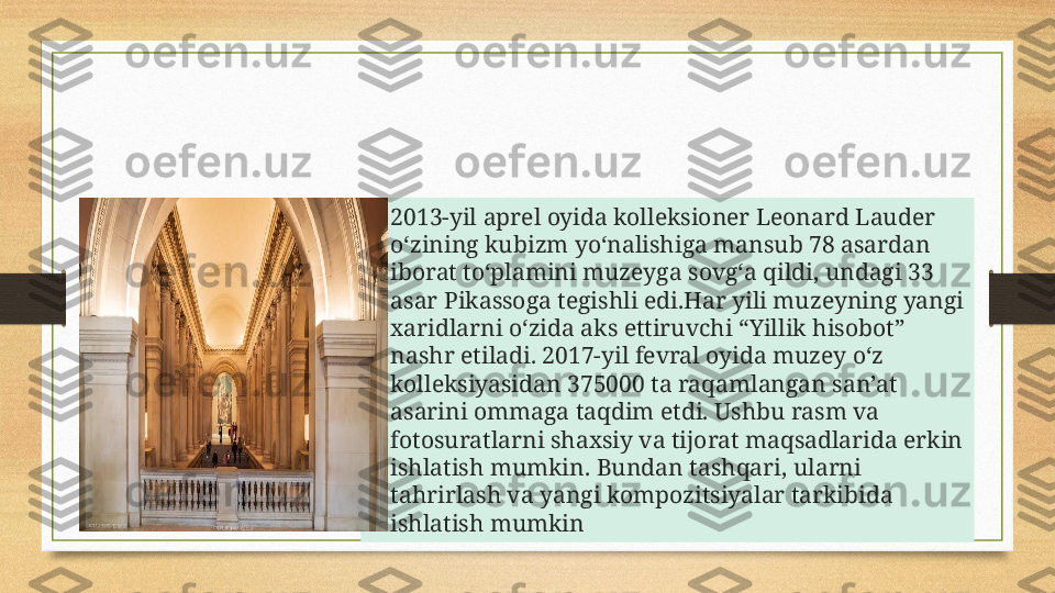 • 2013-yil aprel oyida kolleksioner Leonard Lauder 
o‘zining kubizm yo‘nalishiga mansub 78 asardan 
iborat to‘plamini muzeyga sovg‘a qildi, undagi 33 
asar Pikassoga tegishli edi.Har yili muzeyning yangi 
xaridlarni o‘zida aks ettiruvchi “Yillik hisobot” 
nashr etiladi. 2017-yil fevral oyida muzey o‘z 
kolleksiyasidan 375000 ta raqamlangan san’at 
asarini ommaga taqdim etdi. Ushbu rasm va 
fotosuratlarni shaxsiy va tijorat maqsadlarida erkin 
ishlatish mumkin. Bundan tashqari, ularni 
tahrirlash va yangi kompozitsiyalar tarkibida 
ishlatish mumkin 