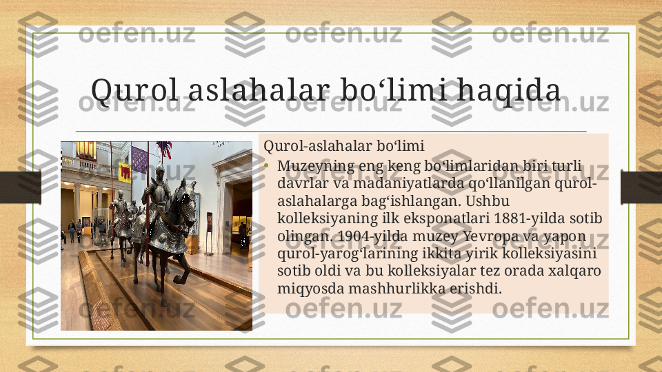 Qur ol aslahalar  boʻlimi haqida  
Qurol-aslahalar bo‘limi
• Muzeyning eng keng bo‘limlaridan biri turli 
davrlar va madaniyatlarda qo‘llanilgan qurol-
aslahalarga bag‘ishlangan. Ushbu 
kolleksiyaning ilk eksponatlari 1881-yilda sotib 
olingan. 1904-yilda muzey Yevropa va yapon 
qurol-yarog‘larining ikkita yirik kolleksiyasini 
sotib oldi va bu kolleksiyalar tez orada xalqaro 
miqyosda mashhurlikka erishdi. 