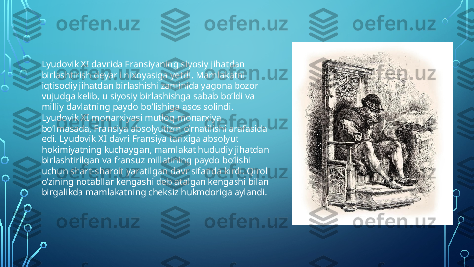 Lyudovik XI davrida Fransiyaning siyosiy jihatdan 
birlashtirish deyarli nixoyasiga yetdi.   Mamlakatni 
iqtisodiy jihatdan birlashishi zaminida yagona bozor 
vujudga kelib, u siyosiy birlashishga sabab bo’ldi va 
milliy davlatning paydo bo’lishiga asos solindi. 
Lyudovik XI monarxiyasi mutloq monarxiya 
bo’lmasada, Fransiya absolyutizm o’rnatilishi arafasida 
edi. Lyudovik XI davri Fransiya tarixiga absolyut 
hokimiyatning kuchaygan, mamlakat hududiy jihatdan 
birlashtirilgan va fransuz millatining paydo bo’lishi 
uchun shart-sharoit yaratilgan davr sifatida kirdi. Qirol 
o’zining notabllar kengashi deb atalgan kengashi bilan 
birgalikda mamlakatning cheksiz hukmdoriga aylandi.  