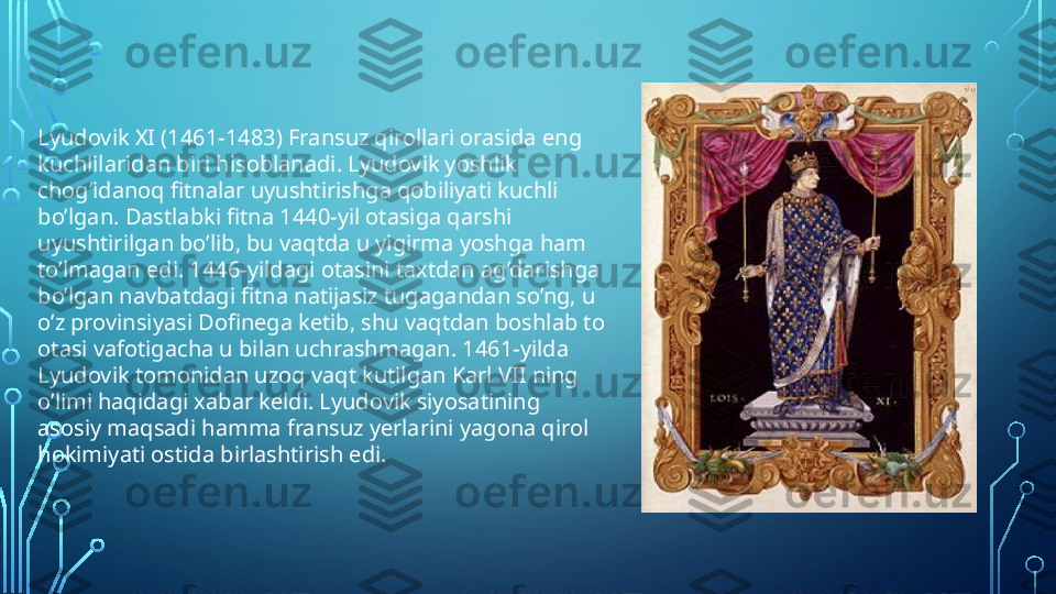 Lyudovik XI (1461-1483) Fransuz qirollari orasida eng 
kuchlilaridan biri hisoblanadi. Lyudovik yoshlik 
chog’idanoq fitnalar uyushtirishga qobiliyati kuchli 
bo’lgan. Dastlabki fitna 1440-yil otasiga qarshi 
uyushtirilgan bo’lib, bu vaqtda u yigirma yoshga ham 
to’lmagan edi. 1446-yildagi otasini taxtdan ag’darishga 
bo’lgan navbatdagi fitna natijasiz tugagandan so’ng, u 
o’z provinsiyasi Dofinega ketib, shu vaqtdan boshlab to 
otasi vafotigacha u bilan uchrashmagan. 1461-yilda 
Lyudovik tomonidan uzoq vaqt kutilgan Karl VII ning 
o’limi haqidagi xabar keldi. Lyudovik siyosatining 
asosiy maqsadi hamma fransuz yerlarini yagona qirol 
hokimiyati ostida birlashtirish edi.  