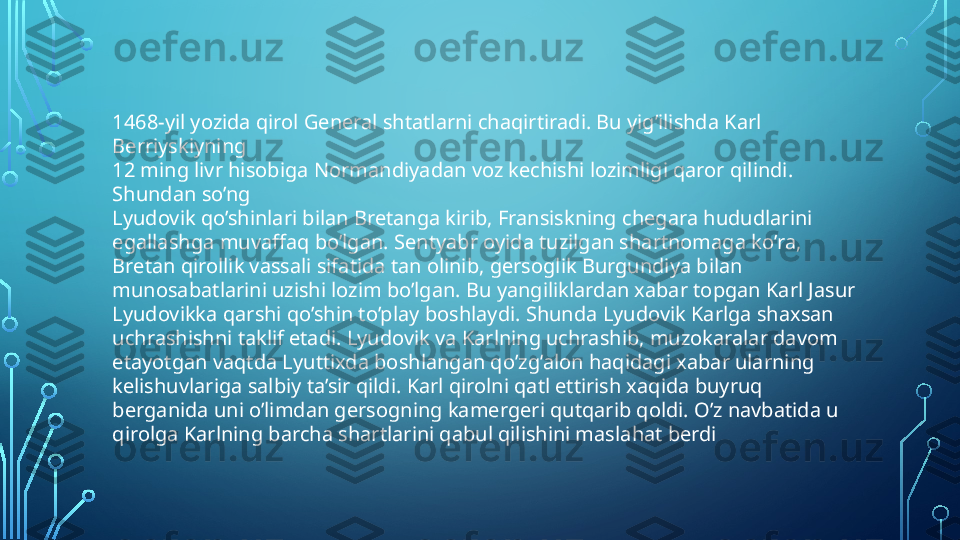 1468-yil yozida qirol General shtatlarni chaqirtiradi. Bu yig’ilishda Karl 
Berriyskiyning 
12 ming livr hisobiga Normandiyadan voz kechishi lozimligi qaror qilindi. 
Shundan so’ng 
Lyudovik qo’shinlari bilan Bretanga kirib, Fransiskning chegara hududlarini 
egallashga muvaffaq bo’lgan. Sentyabr oyida tuzilgan shartnomaga ko’ra, 
Bretan qirollik vassali sifatida tan olinib, gersoglik Burgundiya bilan 
munosabatlarini uzishi lozim bo’lgan. Bu yangiliklardan xabar topgan Karl Jasur 
Lyudovikka qarshi qo’shin to’play boshlaydi. Shunda Lyudovik Karlga shaxsan 
uchrashishni taklif etadi. Lyudovik va Karlning uchrashib, muzokaralar davom 
etayotgan vaqtda Lyuttixda boshlangan qo’zg’alon haqidagi xabar ularning 
kelishuvlariga salbiy ta’sir qildi. Karl qirolni qatl ettirish xaqida buyruq 
berganida uni o’limdan gersogning kamergeri qutqarib qoldi. O’z navbatida u 
qirolga Karlning barcha shartlarini qabul qilishini maslahat berdi  