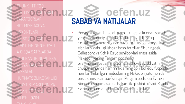 SABAB VA NATIJALAR
•
Perseyning taklifi rad etilgach, bir necha kundan so‘ng bu 
yerga Makedoniya elchiligi tashrif buyurdi. Biroq 
rimliklarning noroziligidan xavotirga tushganaxeyaliklar 
elchilarni qabul qilishdan bosh tortdilar. Shuningdek, 
Gellespont vaKichik Osiyo sohilbo‘ylari masalasida 
Makedoniyaning Pergam podsholigi 
bilanmunosabatlarining yomonlashuvi va ziddiyatning 
chuqurlashuvida hamrimliklarning qo‘li bor edi. Yuqorida 
nomlari keltirilgan hududlarning Makedoniyatomonidan 
bosib olinishidan xavfsiragan Pergam podshosi Evmen 
Rimdan ushbumasalada hakamlik qilishini so‘radi. Rimda 
Evmenni hurmat-ehtirom bilan kutib oldilar. CHUNKI ITTIFOQ 
MAJLISI VAQTIDA RIM 
TARAFDORLARI 
BO‘LMISH AXEYA 
ARXONTLARI 
(OQSOQOLLARI) 
MAKTUBNINGNIHOYATD
A QISQA SATRLARDA 
BITILGANLIGINI, BU ESA 
AXEYA XALQIGA 
NISBATAN 
HURMATSIZLIKEKANLIGI
NI AYTIB, MAKEDONIYA 
BILAN ITTIFOQCHILIK 
QILISH LOZIM 
EMASLIGINI 
UQTIRDILAR.  