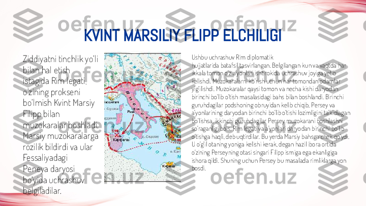 KVINT MARSILIY FLIPP ELCHILIGI
Ziddiyatni tinchlik yo‘li 
bilan hal etish
istagida Rim legati, 
o‘zining prokseni 
bo‘lmish Kvint Marsiy 
Filipp bilan
muzokaralar boshladi. 
Marsiy muzokaralarga 
rozilik bildirdi va ular 
Fessaliyadagi
Peneya daryosi 
bo‘yida uchrashuv 
belgiladilar. Ushbu uchrashuv Rim diplomatik
hujjatlarida batafsil tasvirlangan. Belgilangan kun va vaqtda har 
ikkala tomon o‘z a’yonlari ishtirokida uchrashuv joyiga yetib 
kelishdi. Muzokaralarni ko‘rish uchun har tomondan odamlar 
yig‘ilishdi. Muzokaralar qaysi tomon va necha kishi daryodan 
birinchi bo‘lib o‘tish masalasidagi bahs bilan boshlandi. Birinchi 
guruhdagilar podshoning obruyidan kelib chiqib, Persey va 
a’yonlarining daryodan birinchi bo‘lib o‘tishi lozimligini ta’kidlagan 
bo‘lishsa, ikkinchi guruhdagilar Persey muzokarani boshlashni 
so‘raganligi bois, Rim legati va a’yonlari daryodan birinchi bo‘lib 
o‘tishga haqli, deb uqtirdilar. Bu yerda Marsiy bahsga chek qo‘ydi. 
U o‘g‘il otaning yoniga kelishi kerak, degan hazil ibora ortida 
o‘zining Perseyning otasi singari Filipp ismiga ega ekanligiga 
ishora qildi. Shuning uchun Persey bu masalada rimliklarga yon 
bosdi.  