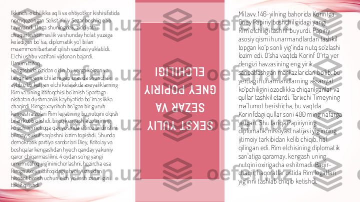 S E K S T   Y U L I Y  	
S E Z A R   VA  	
G N E Y   P O P I R I Y  	
E L C H I L I G IIkkinchi elchilikka aqlli va ehtiyotkor kishisifatida 
nom qozongan Sekst Yuliy Sezar boshliq etib 
tayinlandi. Unga shuningdek, ziddiyatni 
chuqurlashtirmaslik va shunday holat yuzaga 
keladigan bo‘lsa, diplomatik yo‘l bilan 
muammoni bartaraf qilish vazifasi yuklatildi. 
Elchi ushbu vazifani vijdonan bajardi. 
Umumittifoq
kengashida o‘zidan oldin bu yerga kelgan va 
tahqirlangan elchilarni gap orasida shunchaki 
aytib o‘tib ketgan elchi kelajakda axeyaliklarning 
Rim va uning ittifoqchisi bo‘lmish Spartaga 
nisbatan dushmanlik kayfiyatida bo‘lmaslikka 
chaqirdi. Rimga xayrihoh bo‘lgan bir guruh 
kengash a’zolari Rim legatining bu nutqini olqish 
bilan kutib olishdi, biroq kengash a’zolarining 
ko‘pchiligi notiqqa qay yo‘sinda e’tiroz bildirishni 
bilmay, sukut saqlashni lozim topishdi. Shunda 
demokratik partiya sardorlari Diey, Kritolay va 
boshqalar kengashdan hyech qanday yakuniy 
qaror chiqarmaslikni, 4 oydan so‘ng yangi 
umumittifoq yig‘ininichorlashni, hozircha esa 
Rimga Axeya ittifoqidagi ahvol yuzasidan 
hisobot berish uchun elch yo‘llash zarurligini 
taklif qilishdi. Mil.avv. 146-yilning bahorida Korinfga 
Gney Papiriy boshchiligidagi yangi
Rim elchiligi tashrif buyurdi. Papiriy 
asosiy qismi hunarmandlardan tashkil 
topgan ko‘p sonli yig‘inda nutq so‘zlashi 
lozim edi. O‘sha vaqtda Korinf O‘rta yer 
dengizi havzasining eng yirik 
sanoatlashgan markazlaridan bo‘lib, bu 
yerdagi hunarmandlarning aksariyat 
ko‘pchiligini ozodlikka chiqarilganlar va 
qullar tashkil etardi. Tarixchi Timeyning 
ma’lumot berishicha, bu vaqtda 
Korinfdagi qullar soni 400 ming nafarga 
yetgan. Shu tariqa Papiriyning 
diplomatik missiyasi natijasi yig‘inning 
ijtimoiy tarkibidan kelib chiqib, hal 
qilingan edi. Rim elchisining diplomatik 
san’atiga qaramay, kengash uning 
nutqini oxirigacha eshitmadi. Baqir-
chaqir, haqoratlar ostida Rim legatlari 
yig‘inni tashlab chiqib ketishdi. 