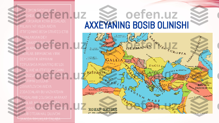 AXXEYANING BOSIB OLINISHIIKKI TOMON SHOSHILINCH 
RAVISHDA URUSHGA 
TAYYORGARLIK KO‘RA BOSHLADI. 
MIL.AVV. 147-YILDA AXEYA 
ITTIFOQINING BOSH STRATEGI ETIB 
TAYINLANGAN DIEY 
MAMLAKATDAGI BARCHA 
KUCHLARNI MUDOFAAGA 
CHORLAB, BIRMUNCHA YIRIK 
DEMOKRATIK ARMIYANI 
TO‘PLASHGA MUVAFFAQ BO‘LDI. 
BIROQ AXEYA ITTIFOQI QO‘SHINI 
UMIDSIZLIK KAYFIYATIDABO‘LGANI 
BOIS RIMNI QO‘LLAB-
QUVVATLOVCHI AXEYA 
ZODAGONLARI BU VAZIYATDAN 
FOYDALANIB QOLISHGA HARAKAT 
QILDILAR. MIL.AVV.146-YILDA 
ISTMADAGI LEVKOPETRA YONIDA 
BO‘LIB O‘TGAN HAL QILUVCHI 
JANGDA RIMLIKLAR G‘ALABA 
QOZONDILAR. AXEYA 
ARMIYASINING BIR QISMI ASIRGA 
OLINDI, YANA BIR QISMI HALOK 
BO‘LDI YOKI TARQAB KETDI. 
SARKARDA DIEY ESA ONA SHAHRI 
BO‘LMISH MEGALOPOLGA KETIB 
SHU YERDA O‘Z JONIGA QASD 
QILDI.  