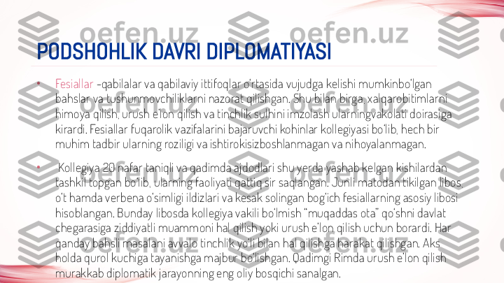 •
Fesiallar  -qabilalar va qabilaviy ittifoqlar o‘rtasida vujudga kelishi mumkinbo‘lgan 
bahslar va tushunmovchiliklarni nazorat qilishgan. Shu bilan birga, xalqarobitimlarni 
himoya qilish, urush e’lon qilish va tinchlik sulhini imzolash ularningvakolati doirasiga 
kirardi. Fesiallar fuqarolik vazifalarini bajaruvchi kohinlar kollegiyasi bo‘lib, hech bir 
muhim tadbir ularning roziligi va ishtirokisizboshlanmagan va nihoyalanmagan.
•
  Kollegiya 20 nafar taniqli va qadimda ajdodlari shu yerda yashab kelgan kishilardan 
tashkil topgan bo‘lib, ularning faoliyati qattiq sir saqlangan. Junli matodan tikilgan libos, 
o‘t hamda verbena o‘simligi ildizlari va kesak solingan bog‘ich fesiallarning asosiy libosi 
hisoblangan. Bunday libosda kollegiya vakili bo‘lmish “muqaddas ota” qo‘shni davlat 
chegarasiga ziddiyatli muammoni hal qilish yoki urush e’lon qilish uchun borardi. Har 
qanday bahsli masalani avvalo tinchlik yo‘li bilan hal qilishga harakat qilishgan. Aks 
holda qurol kuchiga tayanishga majbur bo‘lishgan. Qadimgi Rimda urush e’lon qilish 
murakkab diplomatik jarayonning eng oliy bosqichi sanalgan. PODSHOHLIK DAVRI DIPLOMATIYASI 