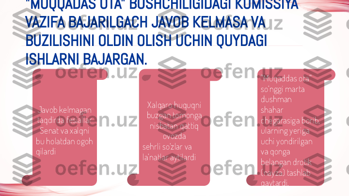 "MUQQADAS OTA" BOSHCHILIGIDAGI KOMISSIYA 
VAZIFA BAJARILGACH JAVOB KELMASA VA 
BUZILISHINI OLDIN OLISH UCHIN QUYDAGI 
ISHLARNI BAJARGAN.
Javob kelmagan 
taqdirda fesiallar 
Senat va xalqni
bu holatdan ogoh 
qilardi Xalqaro huquqni 
buzgan tomonga 
nisbatan qattiq 
ovozda
sehrli so‘zlar va 
la’natlar aytilardi "Muqaddas ota” 
so‘nggi marta 
dushman
shahar 
chegarasiga borib, 
ularning yeriga 
uchi yondirilgan 
va qonga 
belangan drotik
(nayza) tashlab 
qaytardi.  