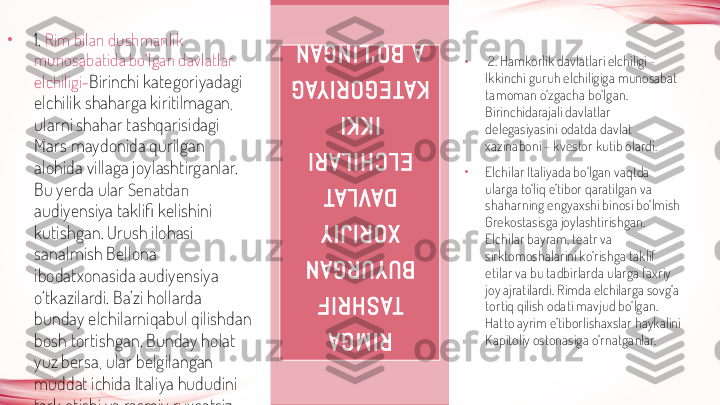 •
  2. Hamkorlik davlatlari elchiligi - 
Ikkinchi guruh elchiligiga munosabat 
tamoman o‘zgacha bo‘lgan. 
Birinchidarajali davlatlar 
delegasiyasini odatda davlat 
xazinaboni – kvestor kutib olardi. 
•
Elchilar Italiyada bo‘lgan vaqtda 
ularga to‘liq e’tibor qaratilgan va 
shaharning engyaxshi binosi bo‘lmish 
Grekostasisga joylashtirishgan. 
Elchilar bayram, teatr va 
sirktomoshalarini ko‘rishga taklif 
etilar va bu tadbirlarda ularga faxriy 
joy ajratilardi. Rimda elchilarga sovg‘a 
tortiq qilish odati mavjud bo‘lgan. 
Hatto ayrim e’tiborlishaxslar haykalini 
Kapitoliy ostonasiga o‘rnatganlar. R I M G A  	
TA S H R I F  	
B U Y U R G A N  	
X O R I J I Y  
D AV L AT  	
E L C H I L A R I  	
I K K I  	
K AT E G O R I YA G
A   B O ‘ L I N G A N•
1.  Rim bilan dushmanlik 
munosabatida bo‘lgan davlatlar 
elchiligi- Birinchi kategoriyadagi 
elchilik shaharga kiritilmagan, 
ularni shahar tashqarisidagi 
Mars maydonida qurilgan 
alohida villaga joylashtirganlar. 
Bu yerda ular  Senatdan  
audiyensiya taklifi kelishini 
kutishgan. Urush ilohasi 
sanalmish Bellona 
ibodatxonasida audiyensiya 
o‘tkazilardi. Ba’zi hollarda 
bunday elchilarniqabul qilishdan 
bosh tortishgan. Bunday holat 
yuz bersa, ular belgilangan 
muddat ichida Italiya hududini 
tark etishi va rasmiy ruxsatsiz 
kelmasliklari lozim bo‘lgan. 