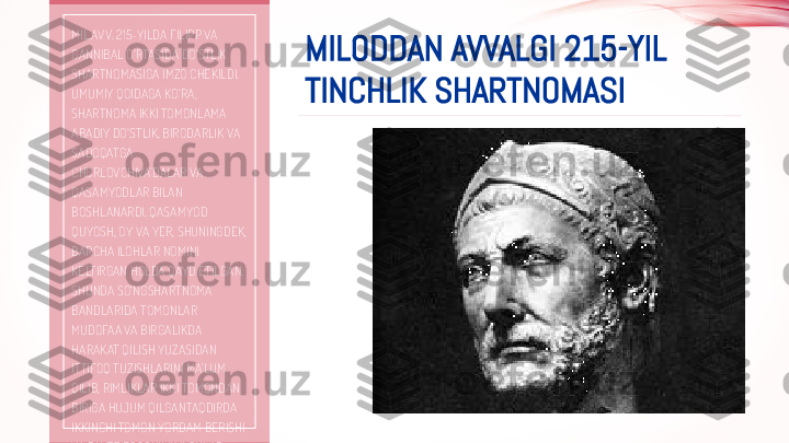 MILODDAN AVVALGI 215-YIL 
TINCHLIK SHARTNOMASIMIL.AVV. 215-YILDA FILIPP VA 
GANNIBAL O‘RTASIDA DO‘STLIK 
SHARTNOMASIGA IMZO CHEKILDI. 
UMUMIY QOIDAGA KO‘RA, 
SHARTNOMA IKKI TOMONLAMA 
ABADIY DO‘STLIK, BIRODARLIK VA 
SADOQATGA 
CHORLOVCHIVA’DALAR VA 
QASAMYODLAR BILAN 
BOSHLANARDI. QASAMYOD 
QUYOSH, OY VA YER, SHUNINGDEK, 
BARCHA ILOHLAR NOMINI 
KELTIRGAN HOLDA QAYD ETILGAN. 
SHUNDA SO‘NGSHARTNOMA 
BANDLARIDA TOMONLAR 
MUDOFAA VA BIRGALIKDA 
HARAKAT QILISH YUZASIDAN 
ITTIFOQ TUZISHLARINI MA’LUM 
QILIB, RIMLIKLAR IKKI TOMONDAN 
BIRIGA HUJUM QILGANTAQDIRDA 
IKKINCHI TOMON YORDAM BERISHI 
VA BU ITTIFOQCHILIK ILOHLAR 
TOMONIDANKARFAGENLIKLARGA  
TO‘LIQ G‘ALABA KELTIRMAGUNCHA 
DAVOM ETAJAGI BELGILANGAN 
EDI.  