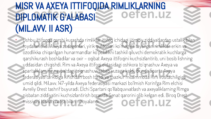 •
Ushbu ittifoqqa qarshi kurashda rimliklar ittifoq ichidagi ijtimoiy ziddiyatlardan ustalik bilan 
foydalanishdi. Axeya zodagonlari, yirik quldorlari ko‘magiga tayangan rimliklar erkin va 
ozodlikka chiqarilgan hunarmandlar ko‘pchilikni tashkil qiluvchi demokratik kuchlarga 
qarshikurash boshladilar va oxir – oqibat Axeya ittifoqini kuchsizlantirib, uni bosib lishning 
uddasidan chiqishdi. Rim va Axeya ittifoqi o‘rtasidagi oshkora to‘qnashuv Axeya va 
spartaliklarning navbatdagi to‘qnashuvi sabab yuzaga keldi. Bunda Sparta Axeya 
federasiyasi tarkibiga kirishdan bosh tortdi va mazkur muammoda Rim vositachiligiga 
umid qildi. Mil.avv. 147-yilda Axeya federasiyasi markazi bo‘lmish Korinfga Rim elchisi 
Avreliy Orest tashrif buyuradi. Elchi Spartani qo‘llabquvvatlash va axeyaliklarning Rimga 
nisbatan ziddiyatini kuchsizlantirish borasida Senat qarorini olib kelgan edi. Biroq Orest 
missiyasi teskari natija bilan nihoyalandi.MISR VA AXEYA ITTIFOQIDA RIMLIKLARNING 
DIPLOMATIK G‘ALABASI
(MIL.AVV. II ASR) 