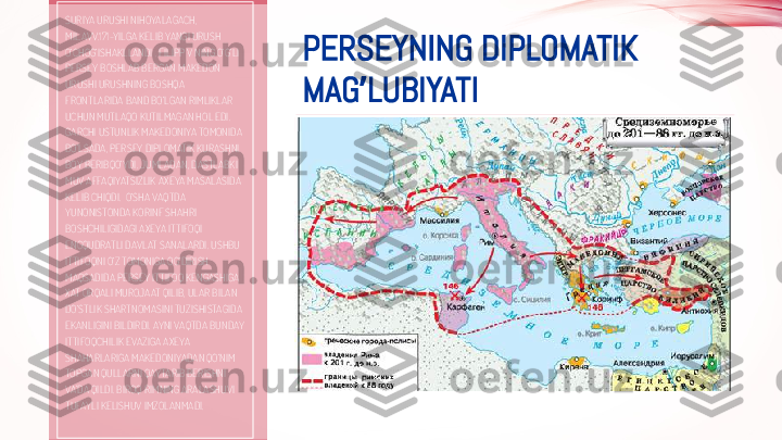 PERSEYNING DIPLOMATIK 
MAG LUBIYATIʼSURIYA URUSHI NIHOYALAGACH, 
MIL.AVV.171-YILGA KELIB YANGI URUSH 
O‘CHOG‘ISHAKLLANDI . FILIPP V NING O‘G‘LI 
PERSEY BOSHLAB BERGAN MAKEDON 
URUSHI URUSHNING BOSHQA 
FRONTLARIDA BAND BO‘LGAN RIMLIKLAR 
UCHUN MUTLAQO KUTILMAGAN HOL EDI. 
GARCHI USTUNLIK MAKEDONIYA TOMONIDA 
BO‘LSADA, PERSEY DIPLOMATIK KURASHNI 
BOY BERIBQO‘YDI. JUMLADAN, DASTLABKI 
MUV AFFAQIYATSIZLIK AXEYA MASALASIDA 
KELIB CHIQDI.  O‘SHA VAQTDA 
YUNONISTONDA KORINF SHAHRI 
BOSHCHILIGIDAGI AXEYA ITTIFOQI 
ENGQUDRATLI DAVLAT SANALARDI. USHBU 
ITTIFOQNI O‘Z TOMONIGA OG‘DIRISH 
MAQSADIDA PERSEY ITTIFOQ KENGASHIGA 
XAT ORQALI MUROJAAT QILIB, ULAR BILAN 
DO‘STLIK SHARTNOMASINI TUZISHISTAGIDA  
EKANLIGINI BILDIRDI. AYNI VAQTDA BUNDAY 
ITTIFOQCHILIK EVAZIGA AXEYA 
SHAHARLARIGA MAKEDONIYADAN QO‘NIM 
TOPGAN QULLARNI QAYTARIB BERISHNI 
VA’DA QILDI. BIROQ RIMNING ARALASHUVI 
TUFAYLI KELISHUV IMZOLANMADI. 