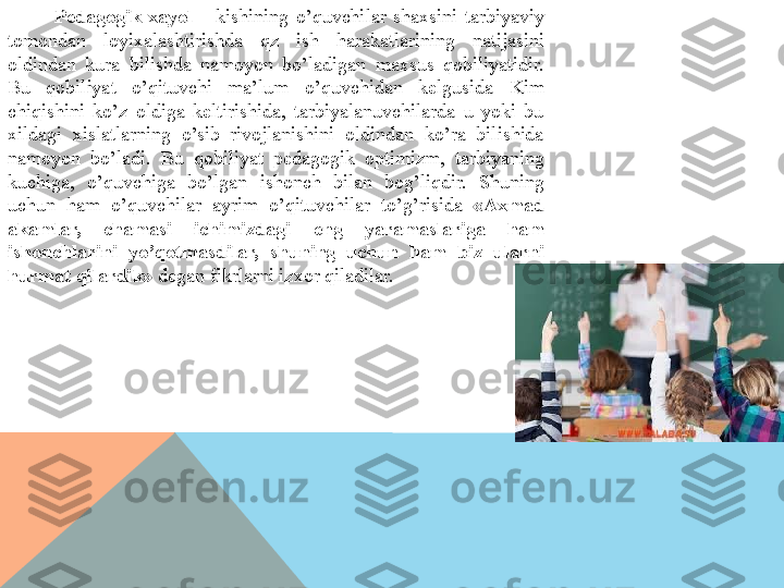 Pedagogik  xayol  –  kishining  o’quvchilar  shaxsini  tarbiyaviy 
tomondan  loyixalashtirishda  qz  ish  harakatlarining  natijasini 
oldindan  kura  bilishda  namoyon  bo’ladigan  maxsus  qobiliyatidir. 
Bu  qobiliyat  o’qituvchi  ma’lum  o’quvchidan  kelgusida  Kim 
chiqishini  ko’z  oldiga  keltirishida,  tarbiyalanuvchilarda  u  yoki  bu 
xildagi  xislatlarning  o’sib  rivojlanishini  oldindan  ko’ra  bilishida 
namoyon  bo’ladi.  Bu  qobiliyat  pedagogik  optimizm,  tarbiyaning 
kuchiga,  o’quvchiga  bo’lgan  ishonch  bilan  bog’liqdir.  Shuning 
uchun  ham  o’quvchilar  ayrim  o’qituvchilar  to’g’risida  «Axmad 
akamlar,  chamasi  ichimizdagi  eng  yaramaslariga  ham 
ishonchlarini  yo’qotmasdilar,  shuning  uchun  ham  biz  ularni 
hurmat qilardik»  degan fikrlarni izxor qiladilar.  