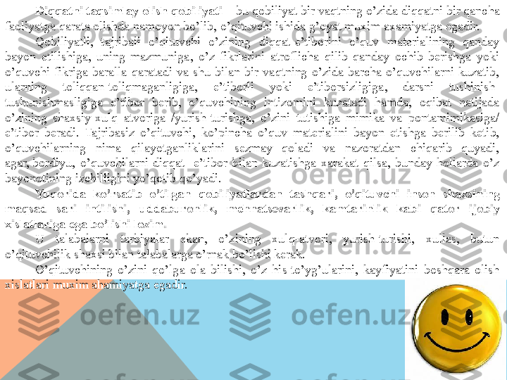 Diqqatni taqsimlay olish qobiliyati –  bu qobiliyat bir vaqtning o’zida diqqatni bir qancha 
faoliyatga qarata olishda namoyon bo’lib, o’qituvchi ishida g’oyat muxim axamiyatga egadir.
Qobiliyatli,  tajribali  o’qituvchi  o’zining  diqqat-e’tiborini  o’quv  materialining  qanday 
bayon  etilishiga,  uning  mazmuniga,  o’z  fikrlarini  atroflicha  qilib  qanday  ochib  berishga  yoki 
o’quvchi  fikriga  baralla  qaratadi  va  shu  bilan  bir  vaqtning  o’zida  barcha  o’quvchilarni  kuzatib, 
ularning  toliqqan-toliqmaganligiga,  e’tiborli  yoki  e’tiborsizligiga,  darsni  tushinish-
tushunishmasligiga  e’tibor  berib,  o’quvchining  intizomini  kuzatadi  hamda,  oqibat  natijada 
o’zining  shaxsiy-xulq  atvoriga  /yurish-turishga,  o’zini  tutishiga  mimika  va  pontamimikasiga/ 
e’tibor  beradi.  Tajribasiz  o’qituvchi,  ko’pincha  o’quv  materialini  bayon  etishga  berilib  ketib, 
o’quvchilarning  nima  qilayotganliklarini  sezmay  qoladi  va  nazoratdan  chiqarib  quyadi, 
agar,	
 bordiyu,  o’quvchilarni  diqqat  -e’tibor  bilan  kuzatishga  xarakat  qilsa,  bunday  hollarda  o’z 
bayonotining izchilligini yo’qotib qo’yadi.
Yuqorida  ko’rsatib  o’tilgan  qobiliyatlardan  tashqari,  o’qituvchi  inson  shaxsining 
maqsad  sari  intilishi,  uddaburonlik,  mehnatsevarlik,  kamtarinlik  kabi  qator  ijobiy 
xislatlariga ega bo’lishi lozim.
U  talabalarni  tarbiyalar  ekan,  o’zining  xulq-atvori,  yurish-turishi,  xullas,  butun 
o’qituvchilik shaxsi bilan talabalarga o’rnak bo’lishi kerak.
O’qituvchining  o’zini  qo’lga  ola  bilishi,  o’z  his-to’yg’ularini,  kayfiyatini  boshqara  olish 
xislatlari muxim ahamiyatga egadir.  