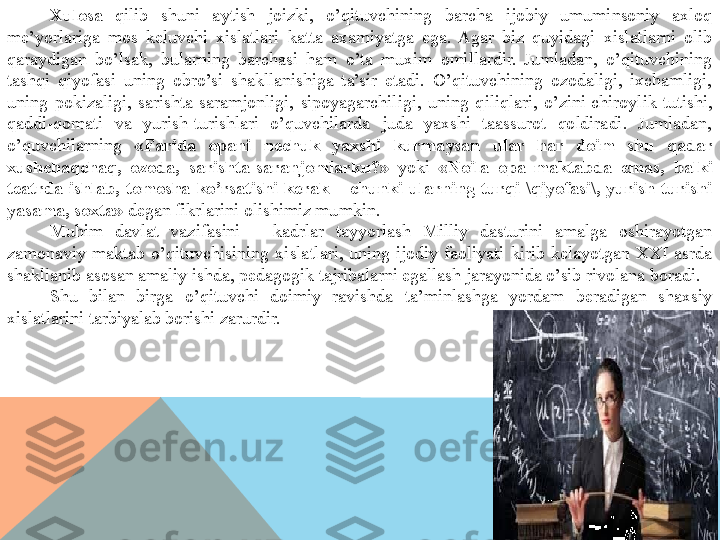 Xulosa   qilib  shuni  aytish  joizki,  o’qituvchining  barcha  ijobiy  umuminsoniy  axloq 
me’yorlariga  mos  keluvchi  xislatlari  katta  axamiyatga  ega.  Agar  biz  quyidagi  xislatlarni  olib 
qaraydigan  bo’lsak,  bularning  barchasi  ham  o’ta  muxim  omillardir.  Jumladan,  o’qituvchining 
tashqi  qiyofasi  uning  obro’si  shakllanishiga  ta’sir  etadi.  O’qituvchining  ozodaligi,  ixchamligi, 
uning  pokizaligi,  sarishta-saramjonligi,  sipoyagarchiligi,  uning  qiliqlari,  o’zini chiroylik  tutishi, 
qaddi-qomati  va  yurish-turishlari  o’quvchilarda  juda  yaxshi  taassurot  qoldiradi.  Jumladan, 
o’quvchilarning  «Farida  opani  nechuk  yaxshi  kurmaysan  ular  har  doim  shu  qadar 
xushchaqchaq,  ozoda,  sarishta-saranjomlarku?»  yoki  «Noila  opa  maktabda  emas,  balki 
teatrda  ishlab,  tomosha  ko’rsatishi  kerak  –  chunki  ularning  turqi-\qiyofasi\,  yurish-turishi 
yasama, soxta»  degan fikrlarini olishimiz mumkin.
Muhim  davlat  vazifasini  –  kadrlar  tayyorlash  Milliy  dasturini  amalga  oshirayotgan 
zamonaviy  maktab  o’qituvchisining  xislatlari,  uning  ijodiy  faoliyati  kirib  kelayotgan  XXI  asrda 
shakllanib asosan amaliy ishda, pedagogik tajribalarni egallash jarayonida o’sib rivolana boradi.
Shu  bilan  birga  o’qituvchi  doimiy  ravishda  ta’minlashga  yordam  beradigan  shaxsiy 
xislatlarini tarbiyalab borishi zarurdir.   