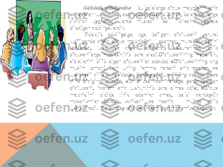 Didaktik  qobiliyatlar  –  bu  bolalarga  o’quv  materialini  aniq 
va ravshan tushuntirib, oson qilib yetkazib berish, bolalarda fanga 
qiziqish  uyg’otib,  ularda  mustaqil  faol  fikrlashni  uyg’ota 
biladigan qobiliyatlardir.
Didaktik  qobiliyatga  ega  bo’lgan  o’qituvchi  zarurat 
tug’ilganda  qiyin  o’quv  materialini  –  osonroq,  murakkabrog’ini 
soddaroq,  tushunish  qiyin  bo’lganini  tushunarliroq  qilib 
o’quvchilarga  moslashtirib  bera  oladi.O’qituvchining  mana  shu 
xislatlarini  bilib  olgan  o’quvchilar  odatda:  «O’qituvchining  eng 
muxim  tomoni  ham  uning  hamma  narsani  aniq-ravshan  va 
tushunarli  qilib  berishidada.  Bunday  o’qituvchining  qo’lida  maza 
qilib  o’qiging  keladi»;  «Unisi  esa  hech  narsaga  yaramaydigan 
o’qituvchi,  hecham  aniq  tushuntirib  bera  olmas  edi»;  «O’quv 
materialini  oldida  tirik  odamlar  emas,  balki  qandaydir 
mexanizmlar  bordek,  zerikarli  va  noaniq  –  mujmal  qilib 
tushuntiradi. Biz bunday o’qituvchilarni yoqtirmaymiz»-deydilar.  