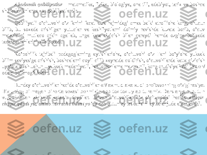 Akademik  qobiliyatlar  –  matematika,  fizika,  biologiya,  ona  tili,  adabiyot,  tarix  va  boshqa 
shu kabi fanlarga xos qobiliyatlardir.
Qobiliyatli  o’qituvchi  o’z  fanini  faqat  kurs  hajmidagi  emas  balki  atroflicha  keng,  chuqur 
bilib,  bu  soxada  erishilgan  yutuqlar  va  kashfiyotlarni  doimiy  ravishda  kuzata  borib,  o’quv 
materialini  mutlaqo  erkin  egallab,  unga  kata  qiziqish  bilan  qaraydi  hamda  ozgina  bo’lsada 
tadqiqot ishlarini olib boradi.
Ko’pchilik  tajribali  pedagoglarning  aytishlaricha,  o’qituvchi  o’z  Fani  bo’yicha  yuksak 
bilim  saviyasiga erishish,  boshqalarni qoyil  qilib xayratda qoldirish, o’quvchilarda katta qiziqish 
uyg’ota olish uchun u yuksak madaniyatli, har tomonlama mazmunli, keng erudisiyali  /bilimdon/ 
odam bo’lmog’i lozim.
Bunday o’qituvchilar haqida o’quvchilar  «Maxmud aka xudi professorning o’ziginasiya. 
Biz  uning  bilmagan  birorta  soxasi  bormikin  deb  tez-tez  uylab  turamiz.  Darslarga  u  butun 
vujudi  bilan  kirishib  ketadi»  deydilar.  Ba’zan  o’quvchilar  o’z  o’qituvchisi  haqida  «Baqir-
chaqir qiladi-yu, ammo zarracha bilimi yo’q»  deb butunlay teskarisini aytsalar juda alam qiladi.  