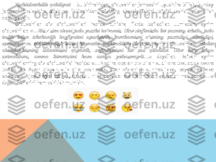 Tashkilotchilik  qobiliyati  –  bu  birinchidan,  o’quvchilar  jamoasini  uyushtira  bilish,  bunday 
jamoani  jipslashtira  olish  va  ikkinchidan,  o’zining  shaxsiy  ishini  to’g’ri  tashkil  qila  olish 
qobiliyatidir.
O’quvchilar  o’z  o’qituvchilari  haqida  turlicha  fikrda  bo’ladilar.  Jumladan,  ayrim 
o’quvchilar:  «…Biz Azim akani juda yaxshi ko’ramiz. Ular sinfimizda bir pasning ichida, juda 
tezlik  bilan  ishchanlik  kayfiyatini  uyushtirib,  barchamizni  o’zining  puxtaligi,  ozodaligi, 
epchilligi  va  tadbirkorligi  bilan  hayratda  qoldiradilar»  desalar,  ayrim  o’quvchilar:  «Sobir 
akamlar	
 bizning  ixlosimizni  qaytarib,  xafsalamizni  bir  pul  qiladilar.  Ular  ko’p  ishga 
urinadilaru,  ammo  birortasini  ham  oxriga  yetkazmaydi…»   deydilar.  Ba’zan  ayrim 
o’quvchilarning o’z o’qituvchisi haqida:  «…Nodira opalar biz bilan xudi ona tovuqdek ovora 
bo’ladilar.  Agar  biz  shuxlik  qila  boshlasak,  ular  o’zlarini  kurmaslikka,  payqamaslikka 
soladilar.  Ajoyib  ayol  edi-yu,  ammo  uning  darsida  hech  kim  hech  narsa  qilmas  edi-da…» 
degan fikrlarini ham eshitish mumkin.  