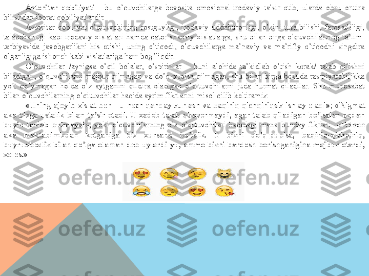 Avtoritar  qobiliyati  –  bu  o’quvchilarga  bevosita  emosional-irodaviy  ta’sir  etib,  ularda  obru  orttira 
bilishdan iborat qobiliyatlardir.
Avtoritar  qobiliyat  o’qituvchining  rostguyligi,  irodaviy  uddaburonligi,  o’zini  tuta  bilishi,  farosatliligi, 
talabchanligi  kabi  irodaviy  xislatlari  hamda  qator  shaxsiy  xislatlarga,  shu  bilan  birga  o’quvchilarning  ta’lim-
tarbiyasida  javobgarlikni  his  etishi,  uning  e’tiqodi,  o’quvchilarga  ma’naviy  va  ma’rifiy  e’tiqodni  singdira 
olganligiga ishonch kabi xislatlariga ham bog’liqdir.
O’quvchilar  /ayniqsa  o’qil  bolalar,  o’spirinlar  –  buni  alohida  ta’kidlab  o’tish  kerak/  talab  qilishni 
biladigan,  o’quvchilarni  majbur  qilmagan  va  do’q-pupisa  qilmagan,  shu  bilan  birga  bexuda  rasmiyatchilikka 
yo’l  qo’ymagan  holda  o’z  aytganini  qildira  oladigan  o’qituvchilarni  juda  hurmat  qiladilar.  Shu  munosabat 
bilan o’quvchilarning o’qituvchilar haqida ayrim fikrlarini misol qilib keltiramiz:
«Uning ajoyib xislat bor – u hech qanday zurlash va baqiriq-qichqiriqsiz ishlay oladi» ; « Nigmat 
aka  bizga  ustalik  bilan  ta’sir  etadi.  U  xadeb  talab  qilavermaydi,  agar  talab  qiladigan  bo’lsalar  undan 
buyin  tovlab  bulmaydi»,  yoki  o’quvchilarning  o’z  o’qituvchilari  haqidagi  mana  bunday  fikrlari:  «Polvon 
aka  maktabimizdan  ketganiga  biz  xursand  bo’ldik.  U  bizni  do’q-pupisa,  baqiriq-qichqiriq, 
buyruqbozlik  bilan  qo’lga  olaman  deb  uylardi-yu,  ammo  bizni  bardosh  berishganigina  majbur  etardi, 
xolos.»  