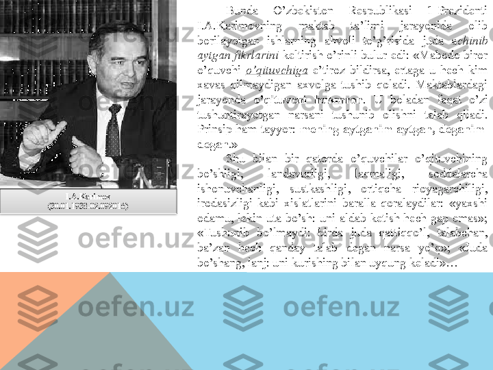 Bunda  O’zbekiston  Respublikasi  1-Prezidenti 
I.A.Karimovning  maktab  ta’limi  jarayonida  olib 
borilayotgan  ishlarning  ahvoli  to’g’risida  juda  a chinib 
aytgan fikrlarini  keltirish o’rinli bulur edi: «Mabodo biror 
o’quvchi  o’qituvchiga   e’tiroz  bildirsa,  ertaga  u  hech  kim 
xavas  qilmaydigan  axvolga  tushib  qoladi.  Maktablardagi 
jarayonda  o’qituvchi  hukmron .  U  boladan  faqat  o’zi 
tushuntirayotgan  narsani  tushunib  olishni  talab  qiladi. 
Prinsip  ham  tayyor:  mening  aytganim-aytgan,  deganim-
degan .»
Shu  bilan  bir  qatorda  o’quvchilar  o’qituvchining 
bo’shligi,  landavurligi,  laqmaligi,  soddalarcha 
ishonuvchanligi,  sustkashligi,  ortiqcha  rioyagarchiligi, 
irodasizligi  kabi  xislatlarini  baralla  qoralaydilar:  «yaxshi 
odamu,  lekin  uta  bo’sh:  uni  aldab  ketish  hech  gap  emas»; 
«Tushunib  bo’lmaydi:  birda  juda  qattiqqo’l,  talabchan, 
ba’zan  hech  qanday  talab  degan  narsa  yo’q»;  «Juda 
bo’shang, lanj: uni kurishing bilan uyqung keladi»…I.A.Karimov
(30.01.1938-02.092016)   