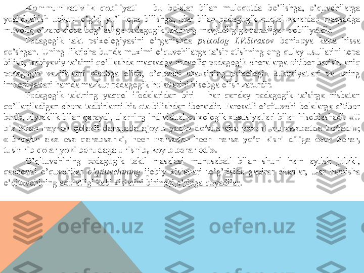 Kommunikativlik  qobiliyati  –  bu  bolalar  bilan  muloqotda  bo’lishga,  o’quvchilarga 
yoshdoshish  uchun  to’g’ri  yo’l  topa  bilishga,  ular  bilan  pedagogik  nuqtai-nazardan  maqsadga 
muvofiq o’zaro aloqa bog’lashga pedagogik taktning mavjudligiga qaratilgan qobiliyatdir.
Pedagogik  takt  psixologiyasini  o’rganishda  psixolog  I.V.Straxov  benixoya  katta  hissa 
qo’shgan.  Uning  fikricha  bunda  muximi  o’quvchilarga  ta’sir  etishning  eng  qulay  usullarini  topa 
bilish, tarbiyaviy ta’sirni qo’llashda maqsadga muvofiq pedagogik choralarga e’tibor berish, aniq 
pedagogik  vazifalarni  hisobga  olish,  o’quvchi  shaxsining  psixologik  xususiyatlari  va  uning 
imkoniyatlari hamda mazkur pedagogik holatlarini hisobga olish zarurdir.
Pedagogik  taktning  yaqqol  ifodalaridan  biri  –  har  qanday  pedagogik  ta’sirga  nisbatan 
qo’llaniladigan  chora-tadbirlarni  his  eta  bilishdan  iboratdir.  Farosatli o’qituvchi bolalarga  e’tibor 
berib, ziyraklik bilan qaraydi, ularning individual psixologik xususiyatlari bilan hisoblashadi.  «U 
biz  bilan  hayron  qolarli  darajada  ajoyib  yaqin  do’stlarcha  yaxshi  munosabatda  bo’ladi» ; 
«Ibroxim  aka  esa  qarabsanki,  hech  narsadan-hech  narsa  yo’q  kishi  diliga  ozor  berar, 
tushirib qolar yoki behudaga urishib, koyib berar edi».
O’qituvchining  pedagogik  takti  masalasi  munosabati  bilan  shuni  ham  aytish  joizki, 
qachonki  o’quvchilar  o’qituvchining   ijobiy  xislatlari  to’g’risida  gapirar  ekanlar,  ular  hamisha 
o’qituvchining  adolatligi kabi xislatini birinchi o’ringa quyadilar .  