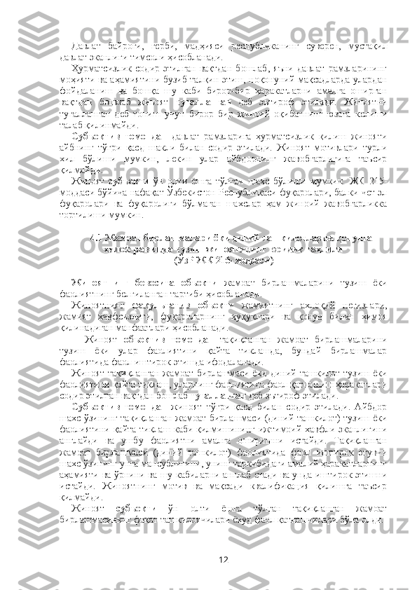 Давлат   байроғи,   герби,   мадҳияси   республиканинг   суверен,   мустақил
давлат эканлиги тимсоли ҳисобланади.
Ҳурматсизлик   содир   этилган   вақтдан   бошлаб,   яъни   давлат   рамзларининг
моҳияти ва аҳамиятини бузиб талқин этиш, ноқонуний мақсадларда улардан
фойдаланиш   ва   бошқа   шу   каби   бирор-бир   ҳаракатларни   амалга   оширган
вақтдан   бошлаб   жиноят   тугалланган   деб   эътироф   этилади.   Жиноятни
тугалланган   деб   топиш   учун   бирор   бир   жиноий   оқибатнинг   юзага   келиши
талаб қилинмайди.
Субъектив   томондан   давлат   рамзларига   ҳурматсизлик   қилиш   жинояти
айбнинг   тўғри   қасд   шакли   билан   содир   этилади.   Жиноят   мотивлари   турли
хил   бўлиши   мумкин,   лекин   улар   айбдорнинг   жавобгарлигига   таъсир
қилмайди.
Жиноят   субъекти   ўн   олти   ёшга   тўлган   шахс   бўлиши   мумкин.   ЖК   215-
моддаси бўйича нафақат Ўзбекистон Республикаси фуқаролари, балки чет эл
фуқаролари   ва   фуқаролиги   бўлмаган   шахслар   ҳам   жиноий   жавобгарликка
тортилиши мумкин.
4.1 Жамоат бирлашмалари ёки диний ташкилотларни қонунга
хилоф равишда тузиш жиноятининг юридик таҳлили
(ЎзР ЖК 216-моддаси)
Жиноятнинг   бевосита   объекти   жамоат   бирлашмаларини   тузиш   ёки
фаолиятнинг белгиланган тартиби ҳисобланади.
Жиноятнинг   факультатив   объекти   жамиятнинг   ахлоқий   негизлари,
жамият   хавфсизлиги,   фуқароларнинг   ҳуқуқлари   ва   қонун   билан   ҳимоя
қилинадиган манфаатлари ҳисобланади.
Жиноят   объектив   томондан   тақиқланган   жамоат   бирлашмаларини
тузиш   ёки   улар   фаолиятини   қайта   тиклашда,   бундай   бирлашмалар
фаолиятида фаол иштирок этишда ифодаланади. 
Жиноят тақиқланган жамоат бирлашмаси ёки диний ташкилот тузиш ёки
фаолиятини қайта тиклаш, уларнинг фаолиятида фаол қатнашиш ҳаракатлари
содир этилган вақтдан бошлаб  тугалланган  деб эътироф этилади.
Субъектив   томондан   жиноят   тўғри   қасд   билан   содир   этилади.   Айбдор
шахс ўзининг тақиқланган жамоат бирлашмаси (диний ташкилот) тузиш ёки
фаолиятини қайта тиклаш каби қилмишининг ижтимоий хавфли эканлигини
англайди   ва   ушбу   фаолиятни   амалга   оширишни   истайди.   Тақиқланган
жамоат   бирлашмаси   (диний   ташкилот)   фаолиятида   фаол   иштирок   этувчи
шахс ўзининг унга мансублигини, унинг таркибидаги амалий ҳаракатларнинг
аҳамияти ва ўрнини ва шу кабиларни англаб етади ва унда иштирок этишни
истайди.   Жиноятнинг   мотив   ва   мақсади   квалификация   қилишга   таъсир
қилмайди.
Жиноят   субъекти   ўн   олти   ёшга   тўлган   тақиқланган   жамоат
бирлашмасининг фақат ташкилотчилари ёхуд фаол қатнашчилари бўла олди.
12 