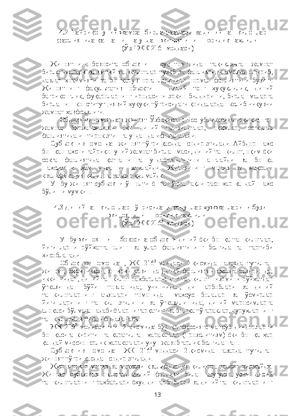 4.2    Fайриқонуний жамоат бирлашмалари ва диний ташкилотлар
фаолиятида қатнашишга ундаш жиноятининг юридик таҳлили
(ЎзР ЖК 216 1
-моддаси)
Жиноятнинг   бевосита   объекти   –   суд   томонидан   тақиқланган   жамоат
бирлашмалари   ва   диний   ташкилотлар   тузиб   ва   фаолиятини   амалга   ошириб,
давлат   ҳокимияти   ва   бошқарув   органларининг   нормал   фаолиятини   бузиш.
Жиноятнинг   факультатив   объекти   –   диний   тенг   ҳуқуқлилик,   диний
бағрикенглик,   фуқароларнинг   иродасини   эркин   билдириши,   бирлашмаларга
бирлашиш конститутциявий ҳуқуқи тўғрисидаги қоидалардан келиб чиқувчи
жамоат хавфсизлиги. 
Объектив   томондан   жиноят  Ўзбекистон  Республикасида   тақиқланган
жамоат   бирлашмалари   ёки   диний   ташкилотлар,   оқимлар,   сеткалар
фаолиятида иштирок этишга ундашда ифодаланади.
Субъектив томондан   жиноят тўғри қасддан содир этилади. Айбдор шахс
бошқа шахсни ғайриқонуний жамоат бирлашмаси, диний ташкилот, оқим ёки
секта   фаолиятида   қатнашишга   ундаётганлигини   англайди   ва   бошқа
шахсларни   ҳам   ундашни   хоҳлайди .   Жиноятнинг   мотив   ва   мақсади
квалификация қилишга таъсир қилмайди.
Ушбу   жиноят   субъекти   ўн   олти   ёшга   тўлган   ақли   расо   ҳар   қандай   шахс
бўлиши мумкин.
4.3 Диний ташкилотлар тўғрисидаги қонунлар ҳужжатларини бузиш
жиноятининг юридик таҳлили
(ЎзР ЖК 216 2
-моддаси)
Ушбу   жиноятнинг   бевосита  объекти   диний  ёки  бошқа  ташкилотлар,
йиғинларни   рўйхатга   олиш   ва   улар   фаолиятининг   белгиланган   тартиби
ҳисобланади.
Объектив   томондан ,   ЖК   216 2
-моддаси   1-қисмида   назарда   тутилган
жиноят,   биринчидан,   яширин   равишда   диний   фаолиятни   амалга   оширишда;
иккинчидан, диний ташкилот раҳбарларининг ташкилот низомини рўйхатдан
ўтказишдан   бўйин   товлашида;   учинчидан,   дин   арбоблари   ва   диний
ташкилотларнинг   аъзолари   томонидан   махсус   болалар   ва   ўсмирлар
йиғинларининг   ташкил   этилиши   ва   ўтказилишида;   диний   маросимларга
алоқаси бўлмаган адабиётларни тарқатиш ва бошқа тўгараклар, гуруҳларнинг
ташкил этилишида ифодаланади.
ЖК   216 2
-моддасининг   2-қисмида   бир   конфессияга   мансуб   диндорларни
бошқасига   киритишга   қаратилган   ҳаракатлар   (прозелитизм)   ёки   бошқа   ҳар
қандай миссионерлик ҳаракатлари учун жавобгарлик белгиланган.
Субъектив   томондан   ЖК   216 2
-моддаси   2-қисмида   назарда   тутилган
жиноят тўғри қасддан содир этилади.
Жиноятнинг   мотив   ва   мақсади   квалификация   қилишга   таъсир   қилмайди.
Жиноят   субъекти   нолегал   диний   фаолият   билан   шуғулланувчи   диний
ташкилотларнинг раҳбарлари ёхуд дин арбоблари ва диний ташкилотларнинг
13 