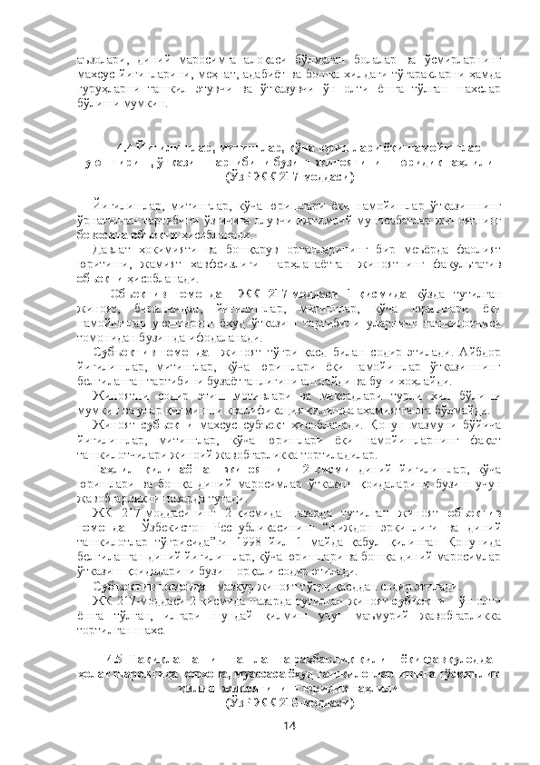 аъзолари,   диний   маросимга   алоқаси   бўлмаган   болалар   ва   ўсмирларнинг
махсус йиғинларини, меҳнат, адабиёт ва бошқа хилдаги тўгаракларни ҳамда
гуруҳларни   ташкил   этувчи   ва   ўтказувчи   ўн   олти   ёшга   тўлган   шахслар
бўлиши мумкин.
4.4   Йиғилишлар, митинглар, кўча юришлари ёки намойишлар
уюштириш, ўтказиш тартибини бузиш  жиноятининг юридик таҳлили
(ЎзР ЖК 217-моддаси)
Йиғилишлар,   митинглар,   кўча   юришлари   ёки   намойишлар   ўтказишнинг
ўрнатилган тартибини ўз ичига олувчи ижтимоий муносабатлар жиноятнинг
бевосита объекти  ҳисобланади.
Давлат   ҳокимияти   ва   бошқарув   органларининг   бир   меъёрда   фаолият
юритиши,   жамият   хавфсизлиги   шарҳланаётган   жиноятнинг   факультатив
объекти  ҳисобланади.
Объектив   томондан   ЖК   217-моддаси   1-қисмида   кўзда   тутилган
жиноят,   биринчидан,   йиғилишлар,   митинглар,   кўча   юришлари   ёки
намойишлар   уюштириш   ёхуд   ўтказиш   тартибини   уларнинг   ташкилотчиси
томонидан бузишда ифодаланади.
Субъектив   томондан   жиноят   тўғри   қасд   билан   содир   этилади.   Айбдор
йиғилишлар,   митинглар,   кўча   юришлари   ёки   намойишлар   ўтказишнинг
белгиланган тартибини бузаётганлигини англайди ва буни хоҳлайди.
Жиноятни   содир   этиш   мотивлари   ва   мақсадлари   турли   хил   бўлиши
мумкин ва улар қилмишни квалификация қилишда аҳамиятга эга бўлмайди.
Жиноят   субъекти   махсус   субъект   ҳисобланади.   Қонун   мазмуни   бўйича
йиғилишлар,   митинглар,   кўча   юришлари   ёки   намойишларнинг   фақат
ташкилотчилари жиноий жавобгарликка тортиладилар.
Таҳлил   қилинаётган   жиноятнинг   2-қисми   диний   йиғилишлар,   кўча
юришлари   ва   бошқа   диний   маросимлар   ўтказиш   қоидаларини   бузиш   учун
жавобгарликни назарда тутади.
ЖК   217-моддасининг   2-қисмида   назарда   тутилган   жиноят   объектив
томондан   Ўзбекистон   Республикасининг   “Виждон   эркинлиги   ва   диний
ташкилотлар   тўғрисида”ги   1998   йил   1   майда   қабул   қилинган   Қонунида
белгиланган диний йиғилишлар, кўча юришлари ва бошқа диний маросимлар
ўтказиш қоидаларини бузиш орқали содир этилади.
Субъектив томондан  мазкур жиноят тўғри қасддан содир этилади.
ЖК 217-моддаси 2-қисмида назарда тутилган   жиноят   субъекти   – ўн олти
ёшга   тўлган,   илгари   шундай   қилмиш   учун   маъмурий   жавобгарликка
тортилган шахс.
4.5  Тақиқланган иш ташлашга раҳбарлик қилиш ёки фавқулодда
ҳолат шароитида корхона, муассаса ёхуд ташкилотлар ишига тўсқинлик
қилиш жиноятининг юридик таҳлили
(ЎзР ЖК 218-моддаси)
14 