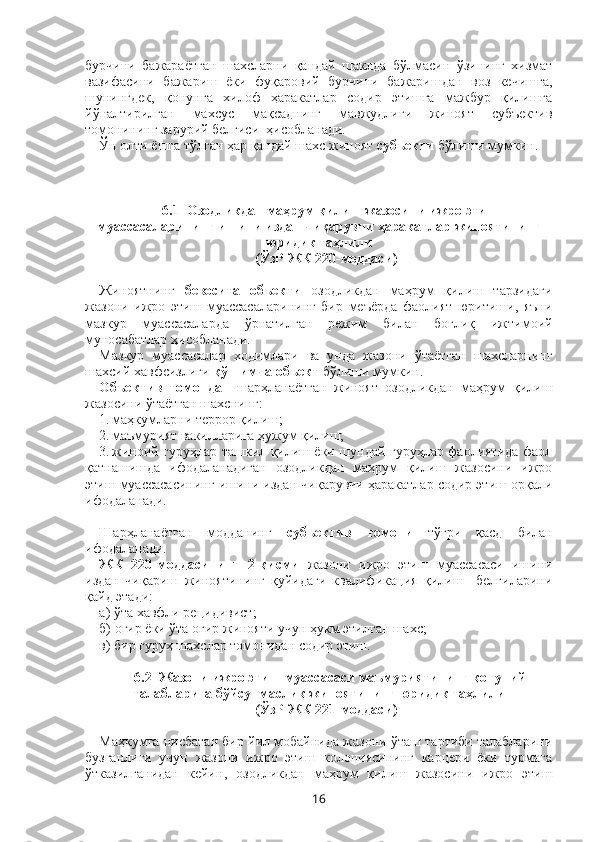 бурчини   бажараётган   шахсларни   қандай   шаклда   бўлмасин   ўзининг   хизмат
вазифасини   бажариш   ёки   фуқаровий   бурчини   бажаришдан   воз   кечишга,
шунингдек,   қонунга   хилоф   ҳаракатлар   содир   этишга   мажбур   қилишга
йўналтирилган   махсус   мақсаднинг   мавжудлиги   жиноят   субъектив
томонининг зарурий белгиси  ҳисобланади.
Ўн олти ёшга тўлган ҳар қандай шахс жиноят  субъекти  бўлиши мумкин.
6.1   Озодликдан маҳрум қилиш жазосини ижро этиш
муассасаларининг ишини издан чиқарувчи ҳаракатлар   жиноятининг
юридик таҳлили
(ЎзР ЖК 220-моддаси)
Жиноятнинг   бевосита   объекти   озодликдан   маҳрум   қилиш   тарзидаги
жазони   ижро   этиш   муассасаларининг   бир   меъёрда   фаолият   юритиши,   яъни
мазкур   муассасаларда   ўрнатилган   режим   билан   боғлиқ   ижтимоий
муносабатлар ҳисобланади. 
Мазкур   муассасалар   ходимлари   ва   унда   жазони   ўтаётган   шахсларнинг
шахсий хавфсизлиги  қўшимча объект  бўлиши мумкин.
Объектив   томондан   шарҳланаётган   жиноят   озодликдан   маҳрум   қилиш
жазосини ўтаётган шахснинг:
1. маҳкумларни террор қилиш;
2. маъмурият вакилларига ҳужум қилиш;
3. жиноий гуруҳлар ташкил қилиш ёки шундай гуруҳлар фаолиятида фаол
қатнашишда   ифодаланадиган   озодликдан   маҳрум   қилиш   жазосини   ижро
этиш муассасасининг ишини издан чиқарувчи ҳаракатлар содир этиш орқали
ифодаланади.
 
Шарҳланаётган   модданинг   субъектив   томони   тўғри   қасд   билан
ифодаланади. 
ЖК   220-моддасининг   2-қисми   жазони   ижро   этиш   муассасаси   ишини
издан   чиқариш   жиноятининг   қуйидаги   квалификация   қилиш     белгиларини
қайд этади:
а) ўта хавфли рецидивист;
б) оғир ёки ўта оғир жинояти учун ҳукм этилган шахс;
в) бир гуруҳ шахслар томонидан содир этиш.
6.2    Жазони ижро этиш муассасаси маъмуриятининг қонуний
талабларига бўйсунмаслик жиноятининг юридик таҳлили
(ЎзР ЖК 221-моддаси)
Маҳкумга нисбатан бир йил мобайнида жазони ўташ тартиби талабларини
бузганлиги   учун   жазони   ижро   этиш   колониясининг   карцери   ёки   турмага
ўтказилганидан   кейин ,   о зодликдан   маҳрум   қилиш   жазосини   ижро   этиш
16 