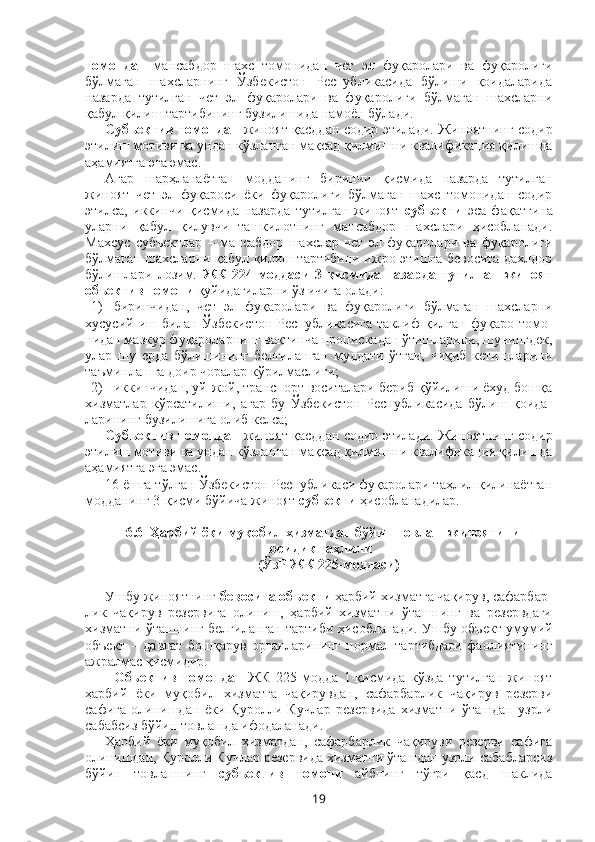 томондан   мансабдор   шахс   томонидан   чет   эл   фуқаролари   ва   фуқаролиги
бўлмаган   шахсларнинг   Ўзбекистон   Республикасида   бўлиши   қоидаларида
назарда   тутилган   чет   эл   фуқаролари   ва   фуқаролиги   бўлмаган   шахсларни
қабул қилиш тартибининг бузилишида намоён бўлади.
Субъектив томондан   жиноят қасддан содир этилади. Жиноятнинг содир
этилиш мотиви ва ундан кўзланган мақсад қилмишни квалификация қилишда
аҳамиятга эга эмас.
Агар   шарҳланаётган   модданинг   биринчи   қисмида   назарда   тутилган
жиноят   чет   эл   фуқароси   ёки   фуқаролиги   бўлмаган   шахс   томонидан   содир
этилса,   иккинчи   қисмида   назарда   тутилган   жиноят   субъекти   эса   фақатгина
уларни   қабул   қилувчи   ташкилотнинг   мансабдор   шахслари   ҳисобланади.
Махсус   субъектлар   –   мансабдор   шахслар   чет   эл   фуқаролари   ва   фуқаролиги
бўлмаган шахсларни қабул қилиш тартибини ижро этишга бевосита дахлдор
бўлишлари   лозим.   ЖК   224-моддаси   3-қисмида   назарда   тутилган   жиноят
объектив томони  қуйидагиларни ўз ичига олади:
1) биринчидан,   чет   эл   фуқаролари   ва   фуқаролиги   бўлмаган   шахсларни
хусусий   иш   билан   Ўзбекистон   Республикасига   таклиф   қилган   фуқаро   томо -
нидан мазкур фуқароларнинг вақтинча пропискадан ўтишларини, шунингдек,
улар   шу   ерда   бўлишининг   белгиланган   муддати   ўтгач,   чиқиб   кетишларини
таъминлашга доир чоралар кўрилмаслиги;
2) иккинчидан, уй-жой, транспорт воситалари бериб қўйилиши ёхуд бошқа
хизматлар   кўрсатилиши,   агар   бу   Ўзбекистон   Республикасида   бўлиш   қоида -
ларининг бузилишига олиб келса;
Субъектив томондан   жиноят қасддан содир этилади. Жиноятнинг содир
этилиш мотиви ва ундан кўзланган мақсад қилмишни квалификация қилишда
аҳамиятга эга эмас.
16 ёшга тўлган Ўзбекистон Республикаси фуқаролари таҳлил қилинаётган
модданинг 3-қисми бўйича жиноят  субъекти  ҳисобланадилар.
6.6    Ҳарбий ёки муқобил хизматдан бўйин товлаш жиноятининг
юридик таҳлили
(ЎзР ЖК 225-моддаси)
Ушбу жиноятнинг  бевосита объекти  ҳарбий хизматга чақирув, сафарбар-
лик   чақирув   резервига   олиниш,   ҳарбий   хизматни   ўташнинг   ва   резервдаги
хизматни ўташнинг белгиланган тартиби ҳисобланади.   Ушбу объект умумий
объект   –   давлат   бошқарув   органларининг   нормал   тартибдаги   фаолиятининг
ажралмас қисмидир.
Объектив   томондан   ЖК   225-модда   1-қисмида   кўзда   тутилган   жиноят
ҳарбий   ёки   муқобил   хизматга   чақирувдан,   сафарбарлик   чақирув   резерви
сафига   олинишдан   ёки   Қуролли   Кучлар   резервида   хизматни   ўташдан   узрли
сабабсиз бўйин товлашда ифодаланади.
Ҳарбий   ёки   муқобил   хизматдан,   сафарбарлик   чақируви   резерви   сафига
олинишдан, Қуролли Кучлар резервида хизматни ўташдан узрли сабабларсиз
бўйин   товлашнинг   субъектив   томони   айбнинг   тўғри   қасд   шаклида
19 