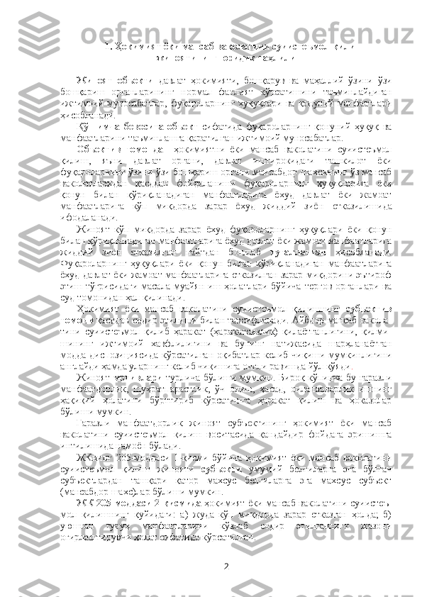 1. Ҳокимият ёки мансаб ваколатини суиистеъмол қилиш
жиноятининг юридик таҳлили
Жиноят   объекти   давлат   ҳокимияти,   бошқарув   ва   маҳаллий   ўзини   ўзи
бошқариш   органларининг   нормал   фаолият   кўрсатишини   таъминлайдиган
ижтимоий  муносабатлар,   фуқароларнинг   ҳуқуқлари  ва   қонуний  манфаатлари
ҳисобланади. 
Қўшимча   бевосита   объект   сифатида   фуқароларнинг   қонуний   ҳуқуқ   ва
манфаатларини таъминлашга қаратилган ижтимоий муносабатлар. 
Объектив   томондан   ҳокимиятни   ёки   мансаб   ваколатини   суиистеъмол
қилиш,   яъни   давлат   органи,   давлат   иштирокидаги   ташкилот   ёки
фуқароларнинг ўзини ўзи бошқариш органи мансабдор шахсининг ўз мансаб
ваколатларидан   қасддан   фойдаланиши   фуқароларнинг   ҳуқуқларига   ёки
қонун   билан   қўриқланадиган   манфаатларига   ёхуд   давлат   ёки   жамоат
манфаатларига   кўп   миқдорда   зарар   ёхуд   жиддий   зиён   етказилишида
ифодаланади. 
Жиноят   кўп   миқдорда   зарар   ёхуд   фуқароларнинг   ҳуқуқлари   ёки   қонун
билан қўриқланадиган манфаатларига ёхуд давлат ёки жамоат манфаатларига
жиддий   зиён   етказилган   пайтдан   бошлаб   тугалланган   ҳисобланади.
Фуқароларнинг   ҳуқуқлари   ёки   қонун   билан   қўриқланадиган   манфаатларига
ёхуд давлат ёки жамоат манфаатларига етказилган зарар миқдорини эътироф
этиш  тўғрисидаги  масала  муайян  иш  ҳолатлари  бўйича   тергов   органлари  ва
суд томонидан ҳал қилинади. 
Ҳокимият   ёки   мансаб   ваколатини   суиистеъмол   қилишнинг   субъектив
томони  қасддан содир этилиши билан тавсифланади. Айбдор мансаб вакола-
тини   суиистеъмол   қилиб   ҳаракат   (ҳаракатсизлик)   қилаётганлигини,   қилми-
шининг   ижтимоий   хавфлилигини   ва   бунинг   натижасида   шарҳланаётган
модда  диспозициясида  кўрсатилган  оқибатлар  келиб  чиқиши мумкинлигини
англайди ҳамда уларнинг келиб чиқишига онгли равишда йўл қўяди .
Жиноят   мотивлари   турлича бўлиши мумкин. Бироқ кўпинча бу ғаразли
манфаатдорлик,   шуҳратпарастлик,   ўч   олиш,   ҳасад,   оилапарварлик   ишнинг
ҳақиқий   ҳолатини   бўрттириб   кўрсатишга   ҳаракат   қилиш   ва   ҳоказолар
бўлиши мумкин.
Ғаразли   манфаатдорлик   жиноят   субъектининг   ҳокимият   ёки   мансаб
ваколатини   суиистеъмол   қилиш   воситасида   қандайдир   фойдага   эришишга
интилишида намоён бўлади. 
ЖКнинг   205-моддаси   1-қисми   бўйича   ҳокимият   ёки   мансаб   ваколатини
суиистеъмол   қилиш   жинояти   субъекти   умумий   белгиларга   эга   бўлган
субъектлардан   ташқари   қатор   махсус   белгиларга   эга   махсус   субъект
(мансабдор шахс)лар бўлиши мумкин.
ЖК 205-моддаси 2-қисмида   ҳокимият ёки мансаб ваколатини суиистеъ-
мол   қилишнинг   қуйидаги:   а)   жуда   кўп   миқдорда   зарар   етказган   ҳолда;   б)
уюшган   гуруҳ   манфаатларини   кўзлаб   содир   этилганлиги   жазони
оғирлаштирувчи ҳолат сифатида кўрсатилган.
2 