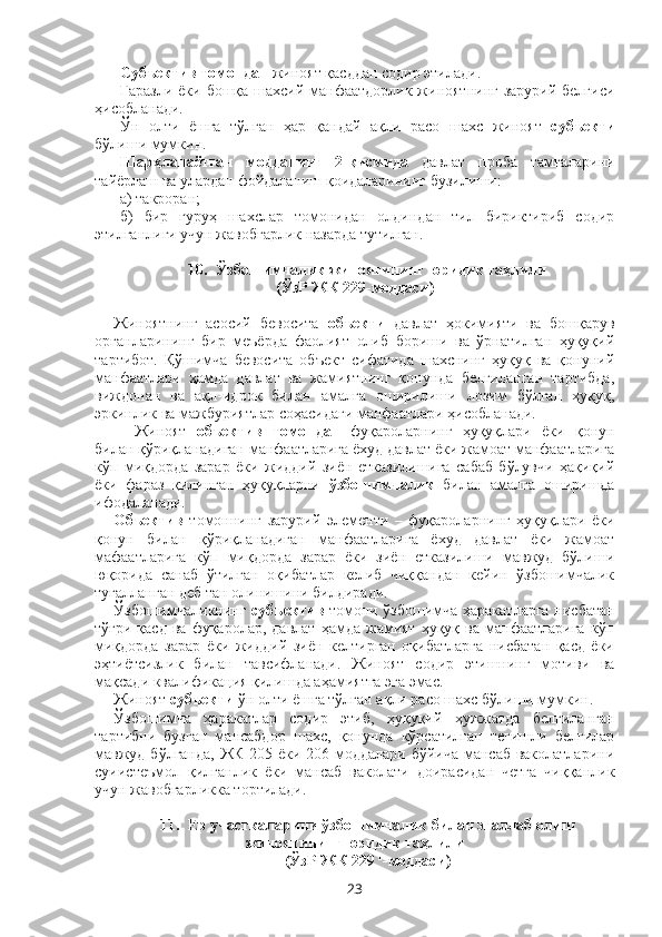 Субъектив томондан  жиноят қасддан содир этилади.
Ғаразли ёки бошқа шахсий манфаатдорлик жиноятнинг зарурий белгиси
ҳисобланади.
Ўн   олти   ёшга   тўлган   ҳар   қандай   ақли   расо   шахс   жиноят   субъекти
бўлиши мумкин.
Шарҳланаётган   модданинг   2-қисмида   давлат   проба   тамғаларини
тайёрлаш ва улардан фойдаланиш қоидаларининг бузилиши: 
а) такроран; 
б)   бир   гуруҳ   шахслар   томонидан   олдиндан   тил   бириктириб   содир
этилганлиги учун жавобгарлик назарда тутилган.
10.    Ўзбошимчалик жиноятининг юридик таҳлили
(ЎзР ЖК 229-моддаси)
Жиноятнинг   асосий   бевосита   объекти   давлат   ҳокимияти   ва   бошқарув
органларининг   бир   меъёрда   фаолият   олиб   бориши   ва   ўрнатилган   ҳуқуқий
тартибот.   Қўшимча   бевосита   объект   сифатида   шахснинг   ҳуқуқ   ва   қонуний
манфаатлари   ҳамда   давлат   ва   жамиятнинг   қонунда   белгиланган   тартибда,
виждонан   ва   ақл-идрок   билан   амалга   оширилиши   лозим   бўлган   ҳуқуқ,
эркинлик ва мажбуриятлар соҳасидаги манфаатлари ҳисобланади.
Жиноят   объектив   томондан   фуқароларнинг   ҳуқуқлари   ёки   қонун
билан қўриқланадиган манфаатларига ёхуд давлат ёки жамоат манфаатларига
кўп   миқдорда   зарар   ёки   жиддий   зиён   етказилишига   сабаб   бўлувчи   ҳақиқий
ёки   фараз   қилинган   ҳуқуқларни   ўзбошимчалик   билан   амалга   оширишда
ифодаланади.
Объектив   томоннинг   зарурий   элементи   –   фуқароларнинг   ҳуқуқлари   ёки
қонун   билан   қўриқланадиган   манфаатларига   ёхуд   давлат   ёки   жамоат
мафаатларига   кўп   миқдорда   зарар   ёки   зиён   етказилиши   мавжуд   бўлиши
юқорида   санаб   ўтилган   оқибатлар   келиб   чиққандан   кейин   ўзбошимчалик
тугалланган деб тан олинишини билдиради.
Ўзбошимчаликнинг   субъектив   томони ўзбошимча ҳаракатларга нисбатан
тўғри  қасд   ва  фуқаролар,  давлат   ҳамда   жамият   ҳуқуқ  ва  манфаатларига   кўп
миқдорда   зарар   ёки   жиддий   зиён   келтирган   оқибатларга   нисбатан   қасд   ёки
эҳтиётсизлик   билан   тавсифланади.   Жиноят   содир   этишнинг   мотиви   ва
мақсади квалификация қилишда аҳамиятга эга эмас.
Жиноят  субъекти  ўн олти ёшга тўлган ақли расо шахс бўлиши мумкин.
Ўзбошимча   ҳаракатлар   содир   этиб,   ҳуқуқий   ҳужжатда   белгиланган
тартибни   бузган   мансабдор   шахс,   қонунда   кўрсатилган   тегишли   белгилар
мавжуд бўлганда, ЖК 205 ёки 206-моддалари бўйича мансаб ваколатларини
суиистеъмол   қилганлик   ёки   мансаб   ваколати   доирасидан   четга   чиққанлик
учун жавобгарликка тортилади.
11.    Ер участкаларини ўзбошимчалик билан эгаллаб олиш
жиноятининг юридик таҳлили
(ЎзР ЖК 229  1
-моддаси)
23 