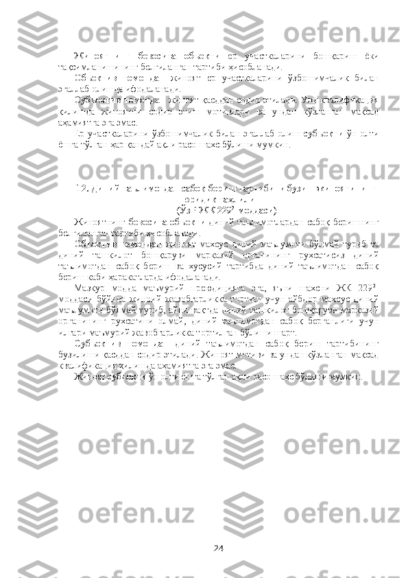 Жиноятнинг   бевосита   объекти   ер   участкаларини   бошқариш   ёки
тақсимланишининг белгиланган тартиби ҳисобланади.
Объектив   томондан   жиноят   ер   участкаларини   ўзбошимчалик   билан
эгаллаб олишда ифодаланади. 
Субъектив томондан  жиноят қасддан содир этилади. Уни квалификация
қилишда   жиноятни   содир   этиш   мотивлари   ва   ундан   кўзланган   мақсад
аҳамиятга эга эмас.
Ер  участкаларини  ўзбошимчалик  билан  эгаллаб  олиш   субъекти   ўн  олти
ёшга тўлган ҳар қандай ақли расо шахс бўлиши мумкин.
12.   Диний таълимотдан сабоқ бериш тартибини бузиш жиноятининг
юридик таҳлили
(ЎзР ЖК 229 2
-моддаси)
Жиноятнинг   бевосита объекти   диний таълимотлардан сабоқ беришнинг
белгиланган тартиби ҳисобланади.
Объектив   томондан   жиноят   махсус   диний   маълумоти   бўлмай   туриб   ва
диний   ташкилот   бошқаруви   марказий   органининг   рухсатисиз   диний
таълимотдан   сабоқ   бериш   ва   хусусий   тартибда   диний   таълимотдан   сабоқ
бериш каби ҳаракатларда ифодаланади.
Мазкур   модда   маъмурий   преюдицияга   эга,   яъни   шахсни   ЖК   229 2
-
моддаси   бўйича   жиноий   жавобгарликка   тортиш   учун   айбдор   махсус   диний
маълумоти бўлмай туриб, айни вақтда диний ташкилот бошқаруви марказий
органининг   рухсатини   олмай,   диний   таълимотдан   сабоқ   берганлиги   учун
илгари маъмурий жавобгарликка тортилган бўлиши шарт.
Субъектив   томондан   диний   таълимотдан   сабоқ   бериш   тартибининг
бузилиши қасддан содир этилади. Жиноят мотиви ва ундан кўзланган мақсад
квалификация қилишда аҳамиятга эга эмас.
Жиноят  субъекти  ўн олти ёшга тўлган  ақли расо  шахс бўлиши мумкин.
  
24 