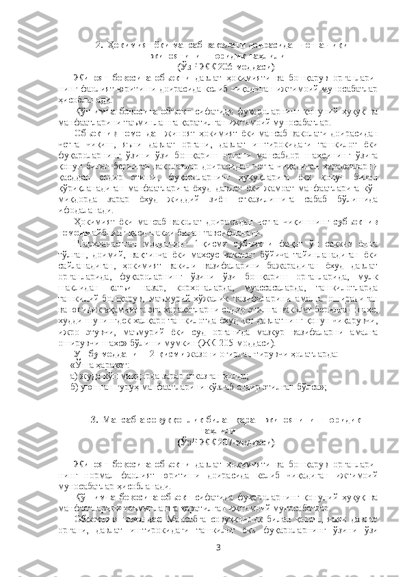 2.    Ҳокимият ёки мансаб ваколати доирасидан четга чиқиш
жиноятининг юридик таҳлили
(ЎзР ЖК 206-моддаси)
Жиноят   бевосита   объекти   давлат   ҳокимияти   ва   бошқарув   органлари-
нинг фаолият юритиши доирасида келиб чиқадиган ижтимоий муносабатлар
ҳисобланади.
Қўшимча   бевосита   объект   сифатида   фуқароларнинг   қонуний   ҳуқуқ   ва
манфаатларини таъминлашга қаратилган ижтимоий муносабатлар. 
Объектив   томондан   жиноят   ҳокимият  ёки  мансаб  ваколати доирасидан
четга   чиқиш,   яъни   давлат   органи,   давлат   иштирокидаги   ташкилот   ёки
фуқароларнинг   ўзини   ўзи   бошқариш   органи   мансабдор   шахсининг   ўзига
қонун билан берилган ваколатлар доирасидан четга чиқадиган ҳаракатларни
қасддан   содир   этиши,   фуқароларнинг   ҳуқуқларига   ёки   қонун   билан
қўриқланадиган   манфаатларига   ёхуд   давлат   ёки   жамоат   манфаатларига   кўп
миқдорда   зарар   ёхуд   жиддий   зиён   етказилишига   сабаб   бўлишида
ифодаланади.
Ҳокимият   ёки   мансаб   ваколат   доирасидан   четга   чиқишнинг   субъектив
томони   айбнинг қасд шакли билан тавсифланади. 
Шарҳланаётган   модданинг   1-қисми   субъекти   фақат   ўн   саккиз   ёшга
тўлган,   доимий,   вақтинча   ёки   махсус   ваколат   бўйича   тайинланадиган   ёки
сайланадиган,   ҳокимият   вакили   вазифаларини   бажарадиган   ёхуд   давлат
органларида,   фуқароларнинг   ўзини   ўзи   бошқариш   органларида,   мулк
шаклидан   қатъи   назар,   корхоналарда,   муассасаларда,   ташкилотларда
ташкилий-бошқарув,   маъмурий-хўжалик   вазифаларини   амалга   оширадиган
ва юридик аҳамиятга эга ҳаракатларни содир этишга ваколат берилган шахс,
худди шунингдек халқаро ташкилотда ёхуд чет давлатнинг қонун чиқарувчи,
ижро   этувчи,   маъмурий   ёки   суд   органида   мазкур   вазифаларни   амалга
оширувчи шахс»  бўлиши мумкин (ЖК 205-моддаси).
Ушбу модданинг 2-қисми  жазони оғирлаштирувчи ҳолатларда:
«Ўша ҳаракат:
а) жуда кўп миқдорда зарар етказган ҳолда;
б) уюшган гуруҳ манфаатларини кўзлаб содир этилган бўлса»;
3.    Мансабга совуққонлик билан қараш жиноятининг юридик
таҳлили
(ЎзР ЖК 207-моддаси)
Жиноят   бевосита   объекти   давлат   ҳокимияти   ва   бошқарув   органлари-
нинг   нормал   фаолият   юритиши   доирасида   келиб   чиқадиган   ижтимоий
муносабатлар ҳисобланади.
Қўшимча   бевосита   объект   сифатида   фуқароларнинг   қонуний   ҳуқуқ   ва
манфаатларини таъминлашга қаратилган ижтимоий муносабатлар. 
Объектив   томондан   Мансабга   совуққонлик   билан   қараш,   яъни   давлат
органи,   давлат   иштирокидаги   ташкилот   ёки   фуқароларнинг   ўзини   ўзи
3 