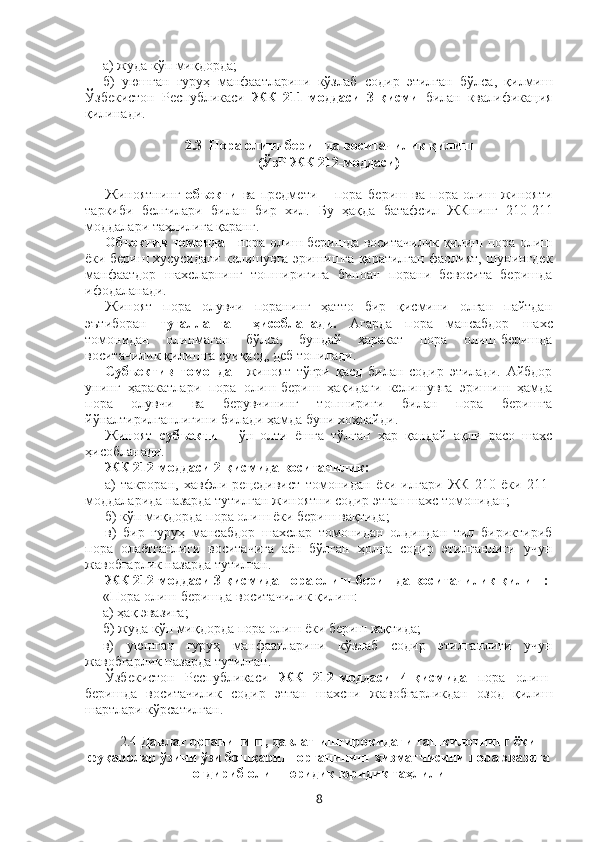 а) жуда кўп миқдорда;
б)   уюшган   гуруҳ   манфаатларини   кўзлаб   содир   этилган   бўлса,   қилмиш
Ўзбекистон   Республикаси   ЖК   211-моддаси   3-қисми   билан   квалификация
қилинади.
2.3     Пора олиш-беришда воситачилик қилиш 
(ЎзР ЖК 212-моддаси) 
Жиноятнинг   объекти   ва   предмети   –   пора   б ериш   ва   пора   олиш   жинояти
таркиби   белгилари   билан   бир   хил.   Бу   ҳақда   батафсил   ЖКнинг   210-211
моддалари таҳлилига қаранг.
Объектив томондан   пора олиш-беришда воситачилик қилиш пора олиш
ёки бериш хусусидаги келишувга эришишга қаратилган фаолият, шунингдек
манфаатдор   шахсларнинг   топшириғига   биноан   порани   бевосита   беришда
ифодаланади.
Жиноят   пора   олувчи   поранинг   ҳатто   бир   қисмини   олган   пайтдан
эътиборан   тугалланган   ҳисобланади.   Агарда   пора   мансабдор   шахс
томонидан   олинмаган   бўлса,   бундай   ҳаракат   пора   олиш-беришда
воситачилик қилишга суиқасд, деб топилади.
Субъектив   томондан   жиноят   тўғри   қасд   билан   содир   этилади.   Айбдор
унинг   ҳаракатлари   пора   олиш-бериш   ҳақидаги   келишувга   эришиш   ҳамда
пора   олувчи   ва   берувчининг   топшириғи   билан   пора   беришга
йўналтирилганлигини билади ҳамда буни хоҳлайди.
Жиноят   субъекти   –   ўн   олти   ёшга   тўлган   ҳар   қандай   ақли   расо   шахс
ҳисобланади.
ЖК 212-моддаси 2-қисмида воситачилик:
а)   такроран,   хавфли   рецедивист   томонидан   ёки   илгари   ЖК   210   ёки   211-
моддаларида назарда тутилган жиноятни содир этган шахс томонидан;
б) кўп миқдорда пора олиш ёки бериш вақтида;
в)   бир   гуруҳ   мансабдор   шахслар   томонидан   олдиндан   тил   бириктириб
пора   олаётганлиги   воситачига   аён   бўлган   ҳолда   содир   этилганлиги   учун
жавобгарлик назарда тутилган.
ЖК 212-моддаси 3-қисмида пора олиш-беришда воситачилик қилиш:
«Пора олиш-беришда воситачилик қилиш:
а) ҳақ эвазига;
б) жуда кўп миқдорда пора олиш ёки бериш вақтида;
в)   уюшган   гуруҳ   манфаатларини   кўзлаб   содир   этилганлиги   учун
жавобгарлик назарда тутилган.
Ўзбекистон   Республикаси   ЖК   212-моддаси   4-қисмида   пора   олиш-
беришда   воситачилик   содир   этган   шахсни   жавобгарликдан   озод   қилиш
шартлари кўрсатилган.
2.4  Давлат органининг, давлат иштирокидаги ташкилотнинг ёки
фуқаролар ўзини ўзи бошқариш органининг хизматчисини пора эвазига
оғдириб олиш юридик  юридик таҳлили
8 