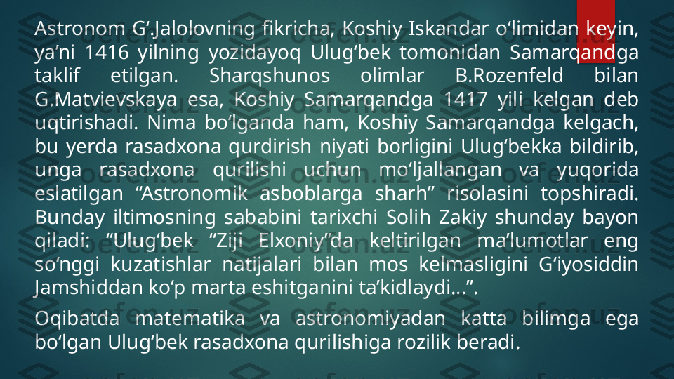 Astronom  G‘.Jalolovning  fikricha,  Koshiy  Iskandar  o‘limidan  keyin, 
ya’ni  1416  yilning  yozidayoq  Ulug‘bek  tomonidan  Samarqandga 
taklif  etilgan.  Sharqshunos  olimlar  B.Rozenfeld  bilan 
G.Matvievskaya  esa,  Koshiy  Samarqandga  1417  yili  kelgan  deb 
uqtirishadi.  Nima  bo‘lganda  ham,  Koshiy  Samarqandga  kelgach, 
bu  yerda  rasadxona  qurdirish  niyati  borligini  Ulug‘bekka  bildirib, 
unga  rasadxona  qurilishi  uchun  mo‘ljallangan  va  yuqorida 
eslatilgan  “Astronomik  asboblarga  sharh”  risolasini  topshiradi. 
Bunday  iltimosning  sababini  tarixchi  Solih  Zakiy  shunday  bayon 
qiladi:  “Ulug‘bek  “Ziji  Elxoniy”da  keltirilgan  ma’lumotlar  eng 
so‘nggi  kuzatishlar  natijalari  bilan  mos  kelmasligini  G‘iyosiddin 
Jamshiddan ko‘p marta eshitganini ta’kidlaydi...”.
Oqibatda  matematika  va  astronomiyadan  katta  bilimga  ega 
bo‘lgan Ulug‘bek rasadxona qurilishiga rozilik beradi.    