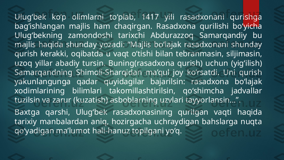 Ulug‘bek  ko‘p  olimlarni  to‘plab,  1417  yili  rasadxonani  qurishga 
bag‘ishlangan  majlis  ham  chaqirgan.  Rasadxona  qurilishi  bo‘yicha 
Ulug‘bekning  zamondoshi  tarixchi  Abdurazzoq  Samarqandiy  bu 
majlis  haqida  shunday  yozadi:  “Majlis  bo‘lajak  rasadxonani  shunday 
qurish  kerakki,  oqibatda  u  vaqt  o‘tishi  bilan  tebranmasin,  siljimasin, 
uzoq  yillar  abadiy  tursin.  Buning(rasadxona  qurish)  uchun  (yig‘ilish) 
Samarqandning  Shimoli-Sharqidan  ma’qul  joy  ko‘rsatdi.  Uni  qurish 
yakunlangunga  qadar  quyidagilar  bajarilsin:  rasadxona  bo‘lajak 
xodimlarining  bilimlari  takomillashtirilsin,  qo‘shimcha  jadvallar 
tuzilsin va zarur (kuzatish) asboblarning uzvlari tayyorlansin...”.
Baxtga  qarshi,  Ulug‘bek  rasadxonasining  qurilgan  vaqti  haqida 
tarixiy  manbalardan  aniq,  hozirgacha  uchraydigan  bahslarga  nuqta 
qo‘yadigan ma’lumot hali-hanuz topilgani yo‘q.   