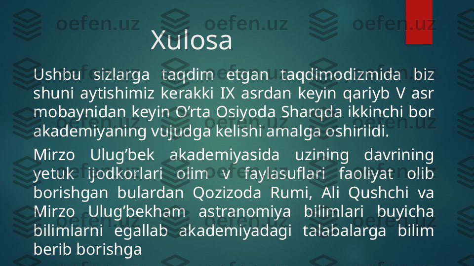 Xulosa
Ushbu  sizlarga  taqdim  etgan  taqdimodizmida  biz 
shuni  aytishimiz  kerakki  IX  asrdan  keyin  qariyb  V  asr 
mobaynidan keyin O’rta Osiyoda Sharqda ikkinchi bor 
akademiyaning vujudga kelishi amalga oshirildi.
Mirzo  Ulug’bek  akademiyasida  uzining  davrining 
yetuk  ijodkorlari  olim  v  faylasuflari  faoliyat  olib 
borishgan  bulardan  Qozizoda  Rumi,  Ali  Qushchi  va 
Mirzo  Ulug’bekham  astranomiya  bilimlari  buyicha 
bilimlarni  egallab  akademiyadagi  talabalarga  bilim 
berib borishga
.   