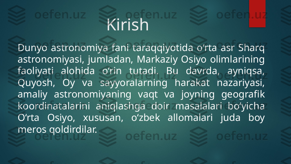 Kirish
Dunyo  astronomiya  fani  taraqqiyotida  o‘rta  asr  Sharq 
astronomiyasi,  jumladan,  Markaziy  Osiyo  olimlarining 
faoliyati  alohida  o‘rin  tutadi.  Bu  davrda,  ayniqsa, 
Quyosh,  Oy  va  sayyoralarning  harakat  nazariyasi, 
amaliy  astronomiyaning  vaqt  va  joyning  geografik 
koordinatalarini  aniqlashga  doir  masalalari  bo‘yicha 
O‘rta  Osiyo,  xususan,  o‘zbek  allomalari  juda  boy 
meros qoldirdilar.   